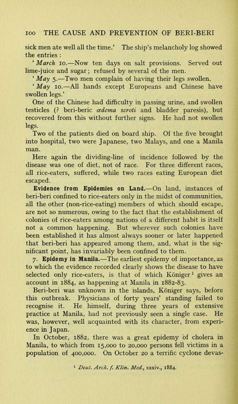 sick men ate well all the time.' The ship's melancholy log showed the entries : ' March 10.—Now ten days on salt provisions. Served out lime-juice and sugar; refused by several of the men. ' May 5.—Two men complain of having their legs swollen. ' May 10.—All hands except Europeans and Chinese have swollen legs.' One of the Chinese had difficulty in passing urine, and swollen testicles (? beri-beric oedema scroti and bladder paresis), but recovered from this without further signs. He had not swollen legs. Two of the patients died on board ship. Of the five brought into hospital, two were Japanese, two Malays, and one a Manila man. Here again the dividing-line of incidence followed by the disease was one of diet, not of race. For three different races, all rice-eaters, suffered, while two races eating European diet escaped. Evidence from Epidemies on Land.—On land, instances of beri-beri confined to rice-eaters only in the midst of communities, all the other (non-rice-eating) members of which should escape, are not so numerous, owing to the fact that the establishment of colonies of rice-eaters among nations of a different habit is itself not a common happening. But wherever such colonies have been established it has almost always sooner or later happened that beri-beri has appeared among them, and, what is the sig- nificant point, has invariably been confined to them. 7. Epidemy in Manila.—The earliest epidemy of importance, as to which the evidence recorded clearly shows the disease to have selected only rice-eaters, is that of which Koniger1 gives an account in 1884, as happening at Manila in 1882-83. Beri-beri was unknown in the islands, Koniger says, before this outbreak. Physicians of forty years' standing failed to recognise it. He himself, during three years of extensive practice at Manila, had not previously seen a single case. He was, however, well acquainted with its character, from experi- ence in Japan. In October, 1882, there was a great epidemy of cholera in Manila, to which from 15,000 to 20,000 persons fell victims in a population of 400,000. On October 20 a terrific cyclone devas- 1 Deut. Arch. f. Klin, Med., xxxiv., 1884.