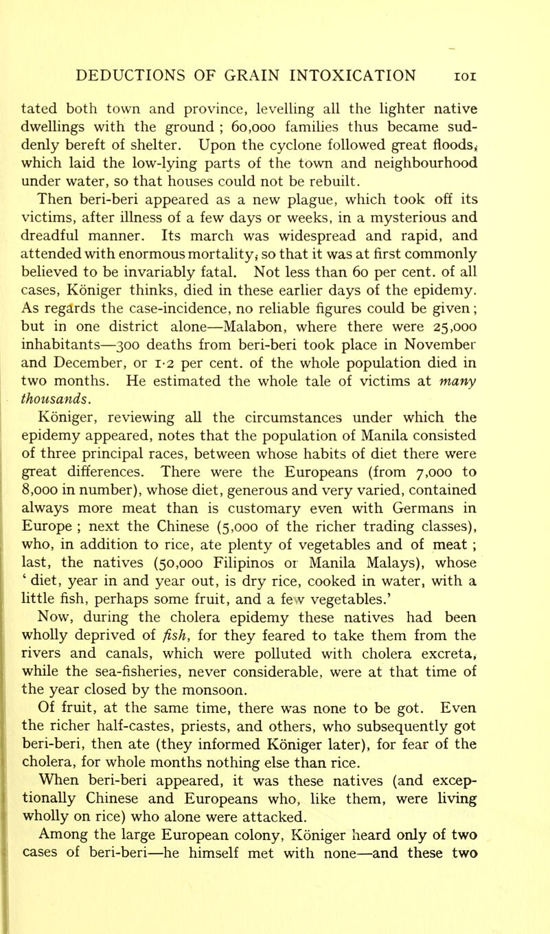 tated both town and province, levelling all the lighter native dwellings with the ground ; 60,000 families thus became sud- denly bereft of shelter. Upon the cyclone followed great floods,; which laid the low-lying parts of the town and neighbourhood under water, so that houses could not be rebuilt. Then beri-beri appeared as a new plague, which took off its victims, after illness of a few days or weeks, in a mysterious and dreadful manner. Its march was widespread and rapid, and attended with enormous mortality,- so that it was at first commonly believed to be invariably fatal. Not less than 60 per cent, of all cases, Koniger thinks, died in these earlier days of the epidemy. As regards the case-incidence, no reliable figures could be given; but in one district alone—Malabon, where there were 25,000 inhabitants—300 deaths from beri-beri took place in November and December, or 12 per cent, of the whole population died in two months. He estimated the whole tale of victims at many thousands. Koniger, reviewing all the circumstances under which the epidemy appeared, notes that the population of Manila consisted of three principal races, between whose habits of diet there were great differences. There were the Europeans (from 7,000 to 8,000 in number), whose diet, generous and very varied, contained always more meat than is customary even with Germans in Europe ; next the Chinese (5,000 of the richer trading classes), who, in addition to rice, ate plenty of vegetables and of meat; last, the natives (50,000 Filipinos or Manila Malays), whose ' diet, year in and year out, is dry rice, cooked in water, with a little fish, perhaps some fruit, and a fe v vegetables.' Now, during the cholera epidemy these natives had been wholly deprived of fish, for they feared to take them from the rivers and canals, which were polluted with cholera excreta* while the sea-fisheries, never considerable, were at that time of the year closed by the monsoon. Of fruit, at the same time, there was none to be got. Even the richer half-castes, priests, and others, who subsequently got beri-beri, then ate (they informed Koniger later), for fear of the cholera, for whole months nothing else than rice. When beri-beri appeared, it was these natives (and excep- tionally Chinese and Europeans who, like them, were living wholly on rice) who alone were attacked. Among the large European colony, Koniger heard only of two cases of beri-beri—he himself met with none—and these two