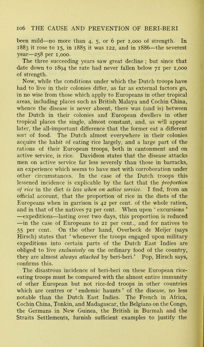 been mild—no more than 4, 5, or 6 per 1,000 of strength. In 1883 it rose to 15, in 1885 it was 122, and in 1886—the severest year—258 per 1,000. The three succeeding years saw great decline ; but since that date down to 1894 the rate had never fallen below 71 per 1,000 of strength. Now, while the conditions under which the Dutch troops have had to live in their colonies differ, as far as external factors go, in no wise from those which apply to Europeans in other tropical areas, including places such as British Malaya and Cochin China, whence the disease is never absent, there was (and is) between the Dutch in their colonies and European dwellers in other tropical places the single, almost constant, and, as will appear later, the all-important difference that the former eat a different sort of food. The Dutch almost everywhere in their colonies acquire the habit of eating rice largely, and a large part of the rations of their European troops, both in cantonment and on active service, is rice. Davidson states that the disease attacks men on active service far less severely than those in barracks, an experience which seems to have met with corroboration under other circumstances. In the case of the Dutch troops this lessened incidence is explicable by the fact that the proportion of rice in the diet is less when on active service. I find, from an official account, that the proportion of rice in the diets of the Europeans when in garrison is 42 per cent, of the whole ration, and in that of the natives 72 per cent. When upon ' excursions ' —expeditions—lasting over two days, this proportion is reduced —in the case of Europeans to 21 per cent., and for natives to 55 per cent. On the other hand, Overbeck de Meijer (says Hirsch) states that ' whenever the troops engaged upon military expeditions into certain parts of the Dutch East Indies are obliged to live exclusively on the ordinary food of the country, they are almost always attacked by beri-beri.' Pop, Hirsch says, confirms this. The disastrous incidence of beri-beri on these European rice- eating troops must be compared with the almost entire immunity of other European but not rice-fed troops in other countries which are centres or ' endemic haunts ' of the disease, no less notable than the Dutch East Indies. The French in Africa, Cochin China, Tonkin, and Madagascar, the Belgians on the Congo, the Germans in New Guinea, the British in Burmah and the Straits Settlements, furnish sufficient examples to justify the