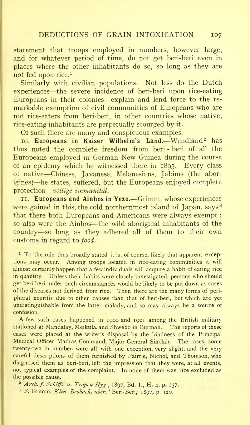 statement that troops employed in numbers, however large, and for whatever period of time, do not get beri-beri even in places where the other inhabitants do so, so long as they are not fed upon rice.1 Similarly with civilian populations. Not less do the Dutch experiences—the severe incidence of beri-beri upon rice-eating Europeans in their colonies—explain and lend force to the re- markable exemption of civil communities of Europeans who are not rice-eaters from beri-beri, in other countries whose native, rice-eating inhabitants are perpetually scourged by it. Of such there are many and conspicuous examples. 10. Europeans in Kaiser Wilhelm's Land.—Wendland2 has thus noted the complete freedom from beri - beri of all the Europeans employed in German New Guinea during the course of an epidemy which he witnessed there in 1895. Every class ot native—Chinese, Javanese, Melanesians, Jabims (the abor- igines)—he states, suffered, but the Europeans enjoyed complete protection—vollige immunitat. 11. Europeans and Ainhos in Yezo.—Grimm, whose experiences were gained in this, the cold northernmost island of Japan, says3 that there both Europeans and Americans were always exempt ; so also were the Ainhos—the wild aboriginal inhabitants of the country—so long as they adhered all of them to their own customs in regard to food. 1 To the rule thus broadly stated it is, of course, likely that apparent excep- tions may occur. Among troops located in rice-eating communities it will almost certainly happen that a few individuals will acquire a habit of eating rice in quantity. Unless their habits were closely investigated, persons who should get beri-beri under such circumstances would be likely to be put down as cases of the diseases not derived from rice. Then there are the many forms of peri- pheral neuritis due to other causes than that of beri-beri, but which are yet undistinguishable from the latter malady, and so may always be a source of confusion. A few such cases happened in 1900 and 1901 among the British military stationed at Mandalay, Meiktila,and Shwebo in Burmah. The reports of these cases were placed at the writer's disposal by the kindness of the Principal Medical Officer Madras Command, Major-General Sinclair. The cases, some twenty-two in number, were all, with one exception, very slight, and the very careful descriptions of them furnished by Fairrie, Nichol, and Thomson, who diagnosed them as beri-beri, left the impression that they were, at all events, not typical examples of the complaint. In none of them was rice excluded as the possible cause. 2 Arch./,. Schiffs u. Tropen Byg., 1897, Bd. I., H. 4, p. 237. 3 F. Grimm, Klin. Beobach. iiber, 'Beri-Beri,' 1897, p. 120.