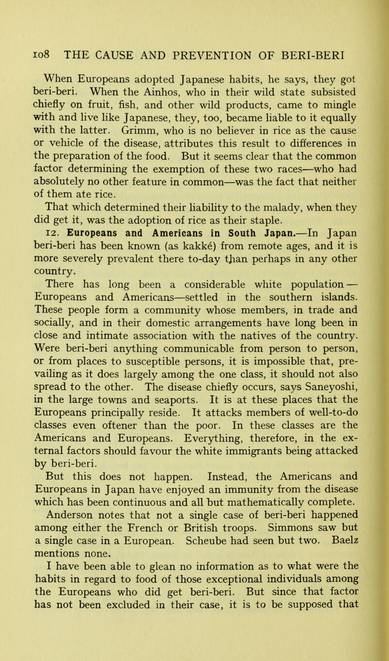 When Europeans adopted Japanese habits, he says, they got beri-beri. When the Ainhos, who in their wild state subsisted chiefly on fruit, fish, and other wild products, came to mingle with and live like Japanese, they, too, became liable to it equally with the latter. Grimm, who is no believer in rice as the cause or vehicle of the disease, attributes this result to differences in the preparation of the food. But it seems clear that the common factor determining the exemption of these two races—who had absolutely no other feature in common—was the fact that neither of them ate rice. That which determined their liability to the malady, when they did get it, was the adoption of rice as their staple. 12. Europeans and Americans in South Japan.—In Japan beri-beri has been known (as kakke) from remote ages, and it is more severely prevalent there to-day than perhaps in any other country. There has long been a considerable white population — Europeans and Americans—settled in the southern islands. These people form a community whose members, in trade and socially, and in their domestic arrangements have long been in close and intimate association with the natives of the country. Were beri-beri anything communicable from person to person, or from places to susceptible persons, it is impossible that, pre- vailing as it does largely among the one class, it should not also spread to the other. The disease chiefly occurs, savs Saneyoshi, in the large towns and seaports. It is at these places that the Europeans principally reside. It attacks members of well-to-do classes even oftener than the poor. In these classes are the Americans and Europeans. Everything, therefore, in the ex- ternal factors should favour the white immigrants being attacked by beri-beri. But this does not happen. Instead, the Americans and Europeans in Japan have enjoyed an immunity from the disease which has been continuous and all but mathematically complete. Anderson notes that not a single case of beri-beri happened among either the French or British troops. Simmons saw but a single case in a European. Scheube had seen but two. Baelz mentions none. I have been able to glean no information as to what were the habits in regard to food of those exceptional individuals among the Europeans who did get beri-beri. But since that factor has not been excluded in their case, it is to be supposed that