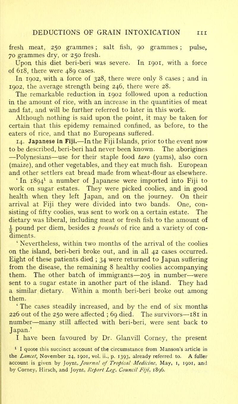 fresh meat, 250 grammes; salt fish, 90 grammes ; pulse, 70 grammes dry, or 250 fresh. Upon this diet beri-beri was severe. In 1901, with a force of 618, there were 489 cases. In 1902, with a force of 328, there were only 8 cases ; and in 1902, the average strength being 246, there were 28. The remarkable reduction in 1902 followed upon a reduction in the amount of rice, with an increase in the quantities of meat and fat, and will be further referred to later in this work. Although nothing is said upon the point, it may be taken for certain that this epidemy remained confined, as before, to the eaters of rice, and that no Europeans suffered. 14. Japanese in Fiji.—In the Fiji Islands, prior tothe event now to be described, beri-beri had never been known. The aborigines —Polynesians—use for their staple food taro (yams), also corn (maize), and other vegetables, and they eat much fish. European and other settlers eat bread made from wheat-flour as elsewhere. ' In 18941 a number of Japanese were imported into Fiji to work on sugar estates. They were picked coolies, and in good health when they left Japan, and on the journey. On their arrival at Fiji they were divided into two bands. One, con- sisting of fifty coolies, was sent to work on a certain estate. The dietary was liberal, including meat or fresh fish to the amount of i pound per diem, besides 2 pounds of rice and a variety of con- diments. ' Nevertheless, within two months of the arrival of the coolies on the island, beri-beri broke out, and in all 42 cases occurred. Eight of these patients died ; 34 were returned to Japan suffering from the disease, the remaining 8 healthy coolies accompanying them. The other batch of immigiants—205 in number—were sent to a sugar estate in another part of the island. They had a similar dietary. Within a month beri-beri broke out among them. ' The cases steadily increased, and by the end of six months 226 out of the 250 were affected ; 69 died. The survivors—181 in number—many still affected with beri-beri, were sent back to Japan.' I have been favoured by Dr. Glanvill Corney, the present 1 I quote this succinct account of the circumstance from Manson's article in the Lancet, November 24, 1901, vol. ii., p. 1393, already referred to. A fuller account is given by Joynt, Journal of Tropical Medicine, May, i, 1901, and by Corney, Hirsch, and Joynt, Report Leg. Council Fiji, 1896.