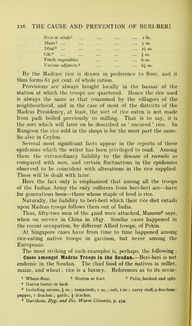 Riceorattah1 ... ... ... ... 2 lb. Meat2 ... ... ... ... ... 5 oz. Dhal3 ... ... ... ... ... 2^ oz. Ghi* ... ... ... ... ... § oz. Fresh vegetables ... ... ... 6 oz. Various adjuncts5 ... ... ... 65 oz. By the Madrasi rice is drawn in preference to flour, and it thus forms 61 per cent, of whole ration. Provisions are always bought locally in the bazaar of the station at which the troops are quartered. Hence the rice used is always the same as that consumed by the villagers of the neighbourhood, and in the case of most of the districts of the Madras Presidency, at least, the sort of rice eaten is not made from padi boiled previously to milling. That is to say, it is the sort which will later on be described as ' uncured ' rice. In Rangoon the rice sold in the shops is for the most part the same. So also in Ceylon. Several most significant facts appear in the reports of these epidemies which the writer has been privileged to read. Among them the extraordinary liability to the disease of recruits as compared with men, and certain fluctuations in the epidemies observed to be coincident with alterations in the rice supplied. These will be dealt with later. Here the fact only is emphasized that among all the troops of the Indian Army the only sufferers from beri-beri are—have for generations been—those whose staple of food is rice. Naturally, the liability to beri-beri which their rice diet entails upon Madras troops follows them out of India. Thus, fifty-two men of the 42nd were attacked, Manson6 says, when on service in China in 1847. Similar cases happened in the recent occupation, by different Allied troops, of Pekin. At Singapore cases have from time to time happened among rice-eating native troops in garrison, but never among the Europeans. The most striking of such examples is, perhaps, the following : Cases amongst Madras Troops in the Soudan.—Beri-beri is not endemic in the Soudan. The chief food of the natives is millet, maize, and wheat; rice is a luxury. References as to its occur- 1 Wheat-flour. 2 Mutton or fowl. 3 Pulse, husked and split. 4 Native butter or lard. 5 Including onions, \ oz.; tamarinds, 1 oz.; salt, 1 oz.; curry stuff, 9 drachms; pepper, 1 drachm ; garlic, \ drachm. 6 Davidson, Hyg. and Dis. Warm Climates, p. 454.