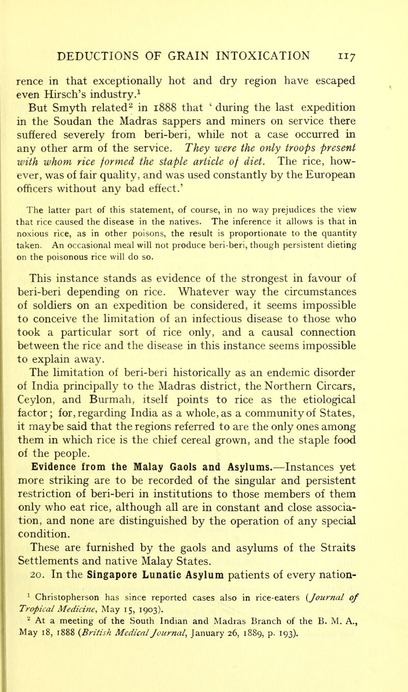 rence in that exceptionally hot and dry region have escaped even Hirsch's industry.1 But Smyth related2 in 1888 that ' during the last expedition in the Soudan the Madras sappers and miners on service there suffered severely from beri-beri, while not a case occurred in any other arm of the service. They were the only troops present with whom rice formed the staple article of diet. The rice, how- ever, was of fair quality, and was used constantly by the European officers without any bad effect.' The latter part of this statement, of course, in no way prejudices the view that rice caused the disease in the natives. The inference it allows is that in noxious rice, as in other poisons, the result is proportionate to the quantity taken. An occasional meal will not produce beri-beri, though persistent dieting on the poisonous rice will do so. This instance stands as evidence of the strongest in favour of beri-beri depending on rice. Whatever way the circumstances of soldiers on an expedition be considered, it seems impossible to conceive the limitation of an infectious disease to those who took a particular sort of rice only, and a causal connection between the rice and the disease in this instance seems impossible to explain away. The limitation of beri-beri historically as an endemic disorder of India principally to the Madras district, the Northern Circars, Ceylon, and Burmah, itself points to rice as the etiological factor; for, regarding India as a whole, as a community of States, it maybe said that the regions referred to are the only ones among them in which rice is the chief cereal grown, and the staple food of the people. Evidence from the Malay Gaols and Asylums.—Instances yet more striking are to be recorded of the singular and persistent restriction of beri-beri in institutions to those members of them only who eat rice, although all are in constant and close associa- tion, and none are distinguished by the operation of any special condition. These are furnished by the gaols and asylums of the Straits Settlements and native Malay States. 20. In the Singapore Lunatic Asylum patients of every nation- 1 Christopherson has since reported cases also in rice-eaters (Journal of Tropical Medicine, May 15, 1903). 2 At a meeting of the South Indian and Madras Branch of the B. M. A., May 18, 1888 {British Medical Journal, January 26, 1889, p. 193).