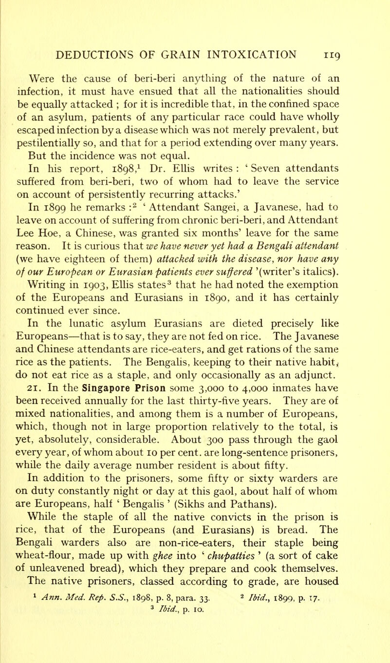 Were the cause of beri-beri anything of the nature of an infection, it must have ensued that all the nationalities should be equally attacked ; for it is incredible that, in the confined space of an asylum, patients of any particular race could have wholly escaped infection by a disease which was not merely prevalent, but pestilentially so, and that for a period extending over many years. But the incidence was not equal. In his report, 1898,x Dr. Ellis writes : ' Seven attendants suffered from beri-beri, two of whom had to leave the service on account of persistently recurring attacks.' In 1899 he remarks :2 ' Attendant Sangei, a Javanese, had to leave on account of suffering from chronic beri-beri, and Attendant Lee Hoe, a Chinese, was granted six months' leave for the same reason. It is curious that we have never yet had a Bengali attendant (we have eighteen of them) attacked with the disease, nor have any of our European or Eurasian patients ever suffered '(writer's italics). Writing in 1903, Ellis states3 that he had noted the exemption of the Europeans and Eurasians in 1890, and it has certainly continued ever since. In the lunatic asylum Eurasians are dieted precisely like Europeans—that is to say, they are not fed on rice. The Javanese and Chinese attendants are rice-eaters, and get rations of the same rice as the patients. The Bengalis, keeping to their native habit, do not eat rice as a staple, and only occasionally as an adjunct. 21. In the Singapore Prison some 3,000 to 4,000 inmates have been received annually for the last thirty-five years. They are of mixed nationalities, and among them is a number of Europeans, which, though not in large proportion relatively to the total, is yet, absolutely, considerable. About 300 pass through the gaol every year, of whom about 10 per cent, are long-sentence prisoners, while the daily average number resident is about fifty. In addition to the prisoners, some fifty or sixty warders are on duty constantly night or day at this gaol, about half of whom are Europeans, half ' Bengalis ' (Sikhs and Pathans). While the staple of all the native convicts in the prison is rice, that of the Europeans (and Eurasians) is bread. The Bengali warders also are non-rice-eaters, their staple being wheat-flour, made up with ghee into ' chupatties ' (a sort of cake of unleavened bread), which they prepare and cook themselves. The native prisoners, classed according to grade, are housed 1 Ann. Med. Rep. S.S., 1898, p. 8, para. 33. 2 Ibid., 1899, p. 17. 3 Ibid., p. 10.