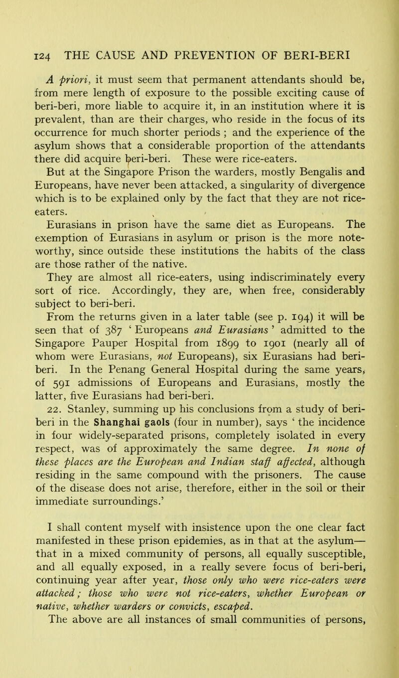 A priori, it must seem that permanent attendants should be, from mere length of exposure to the possible exciting cause of beri-beri, more liable to acquire it, in an institution where it is prevalent, than are their charges, who reside in the focus of its occurrence for much shorter periods ; and the experience of the asylum shows that a considerable proportion of the attendants there did acquire beri-beri. These were rice-eaters. But at the Singapore Prison the warders, mostly Bengalis and Europeans, have never been attacked, a singularity of divergence which is to be explained only by the fact that they are not rice- eaters. Eurasians in prison have the same diet as Europeans. The exemption of Eurasians in asylum or prison is the more note- worthy, since outside these institutions the habits of the class are those rather of the native. They are almost all rice-eaters, using indiscriminately every sort of rice. Accordingly, they are, when free, considerably subject to beri-beri. From the returns given in a later table (see p. 194) it will be seen that of 387 ' Europeans and Eurasians ' admitted to the Singapore Pauper Hospital from 1899 to 1901 (nearly all of whom were Eurasians, not Europeans), six Eurasians had beri- beri. In the Penang General Hospital during the same years, of 591 admissions of Europeans and Eurasians, mostly the latter, five Eurasians had beri-beri. 22. Stanley, summing up his conclusions from a study of beri- beri in the Shanghai gaols (four in number), says ' the incidence in four widely-separated prisons, completely isolated in every respect, was of approximately the same degree. In none of these places are the European and Indian staff affected, although residing in the same compound with the prisoners. The cause of the disease does not arise, therefore, either in the soil or their immediate surroundings.' I shall content myself with insistence upon the one clear fact manifested in these prison epidemies, as in that at the asylum— that in a mixed community of persons, all equally susceptible, and all equally exposed, in a really severe focus of beri-beri, continuing year after year, those only who were rice-eaters were attacked; those who were not rice-eaters, whether European or native, whether warders or convicts, escaped. The above are all instances of small communities of persons,