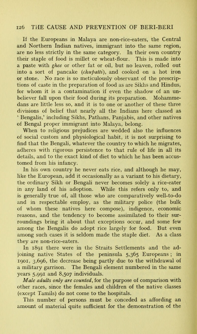 If the Europeans in Malaya are non-rice-eaters, the Central and Northern Indian natives, immigrant into the same region, are no less strictly in the same category. In their own country their staple of food is millet or wheat-flour. This is made into a paste with ghee or other fat or oil, but no leaven, rolled out into a sort of pancake (chupatti), and cooked on a hot iron or stone. No race is so meticulously observant of the prescrip- tions of caste in the preparation of food as are Sikhs and Hindus, for whom it is a contamination if even the shadow of an un- believer fall upon their food during its preparation. Mohamme- dans are little less so, and it is to one or another of these three divisions of belief that nearly all the Indians here classed as ' Bengalis,' including Sikhs, Pathans, Panjabis, and other natives of Bengal proper immigrant into Malaya, belong. When to religious prejudices are wedded also the influences of social custom and physiological habit, it is not surprising to find that the Bengali, whatever the country to which he migrates, adheres with rigorous persistence to that rule of life in all its details, and to the exact kind of diet to which he has been accus- tomed from his infancy. In his own country he never eats rice, and although he may, like the European, add it occasionally as a variant to his dietary, the ordinary Sikh or Bengali never becomes solely a rice-eater in any land of his adoption. While this refers only to, and is generally true of, all those who are comparatively well-to-do and in respectable employ, as the military police (the bulk of whom these natives here compose), indigence, economic reasons, and the tendency to become assimilated to their sur- roundings bring it about that exceptions occur, and some few among the Bengalis do adopt rice largely for food. But even among such cases it is seldom made the staple diet. As a class they are non-rice-eaters. In 1891 there were in the Straits Settlements and the ad- joining native States of the peninsula 5,365 Europeans ; in 1901, 3,696, the decrease being partly due to the withdrawal of a military garrison. The Bengali element numbered in the same years 5,991 and 8,507 individuals. Male adults only are counted, for the purpose of comparison with other races, since the females and children of the native classes (except Tamils) do not come to the hospitals. This number of persons must be conceded as affording an amount of material quite sufficient for the demonstration of the