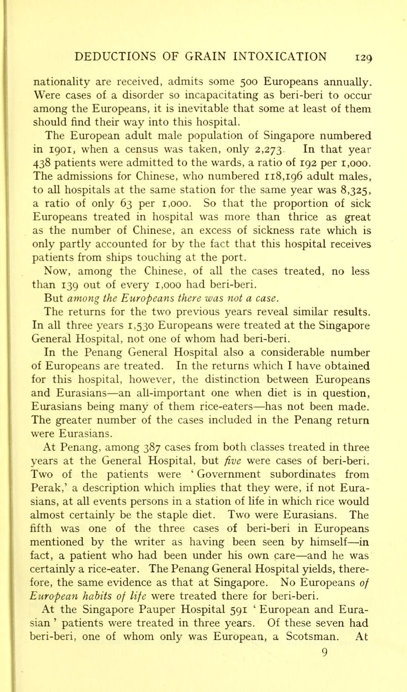 nationality are received, admits some 500 Europeans annually. Were cases of a disorder so incapacitating as beri-beri to occur among the Europeans, it is inevitable that some at least of them should find their way into this hospital. The European adult male population of Singapore numbered in 1901, when a census was taken, only 2,273. In that year 438 patients were admitted to the wards, a ratio of 192 per 1,000. The admissions for Chinese, who numbered 118,196 adult males, to all hospitals at the same station for the same year was 8,325, a ratio of only 63 per 1,000. So that the proportion of sick Europeans treated in hospital was more than thrice as great as the number of Chinese, an excess of sickness rate which is only partly accounted for by the fact that this hospital receives patients from ships touching at the port. Now, among the Chinese, of all the cases treated, no less than 139 out of every 1,000 had beri-beri. But among the Europeans there was not a case. The returns for the two previous years reveal similar results. In all three years 1,530 Europeans were treated at the Singapore General Hospital, not one of whom had beri-beri. In the Penang General Hospital also a considerable number of Europeans are treated. In the returns which I have obtained for this hospital, however, the distinction between Europeans and Eurasians—an all-important one when diet is in question, Eurasians being many of them rice-eaters—has not been made. The greater number of the cases included in the Penang return were Eurasians. At Penang, among 387 cases from both classes treated in three years at the General Hospital, but five were cases of beri-beri. Two of the patients were ' Government subordinates from Perak,' a description which implies that they were, if not Eura- sians, at all events persons in a station of life in which rice would almost certainly be the staple diet. Two were Eurasians. The fifth was one of the three cases of beri-beri in Europeans mentioned by the writer as having been seen by himself—in fact, a patient who had been under his own care—and he was certainly a rice-eater. The Penang General Hospital yields, there- fore, the same evidence as that at Singapore. No Europeans of European habits of life were treated there for beri-beri. At the Singapore Pauper Hospital 591 ' European and Eura- sian ' patients were treated in three years. Of these seven had beri-beri, one of whom only was European, a Scotsman. At 9