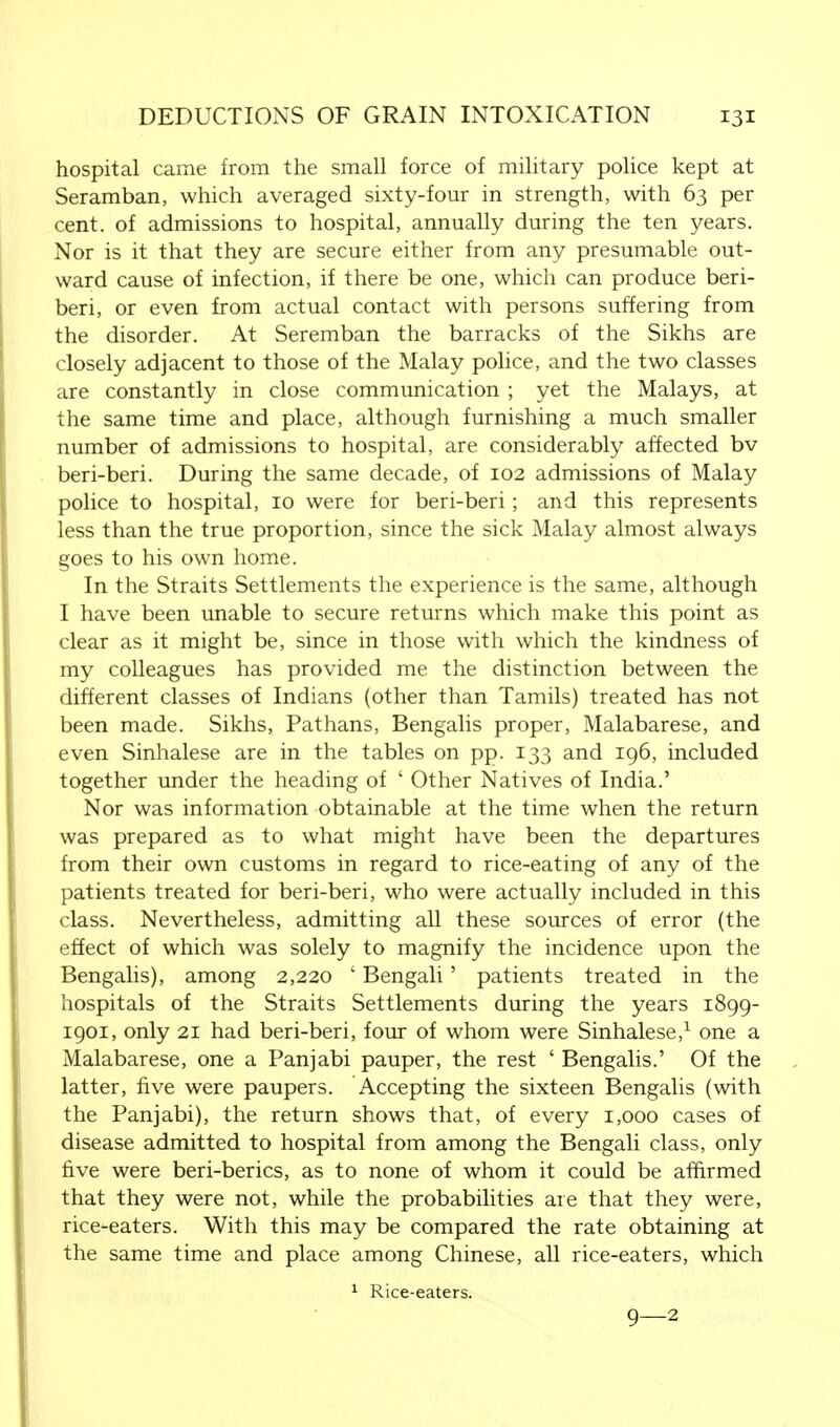 hospital came from the small force of military police kept at Seramban, which averaged sixty-four in strength, with 63 per cent, of admissions to hospital, annually during the ten years. Nor is it that they are secure either from any presumable out- ward cause of infection, if there be one, which can produce beri- beri, or even from actual contact with persons suffering from the disorder. At Seremban the barracks of the Sikhs are closely adjacent to those of the Malay police, and the two classes are constantly in close communication ; yet the Malays, at the same time and place, although furnishing a much smaller number of admissions to hospital, are considerably affected bv beri-beri. During the same decade, of 102 admissions of Malay police to hospital, 10 were for beri-beri; and this represents less than the true proportion, since the sick Malay almost always goes to his own home. In the Straits Settlements the experience is the same, although I have been unable to secure returns which make this point as clear as it might be, since in those with which the kindness of my colleagues has provided me the distinction between the different classes of Indians (other than Tamils) treated has not been made. Sikhs, Pathans, Bengalis proper, Malabarese, and even Sinhalese are in the tables on pp. 133 and 196, included together under the heading of ' Other Natives of India.' Nor was information obtainable at the time when the return was prepared as to what might have been the departures from their own customs in regard to rice-eating of any of the patients treated for beri-beri, who were actually included in this class. Nevertheless, admitting all these sources of error (the effect of which was solely to magnify the incidence upon the Bengalis), among 2,220 ' Bengali' patients treated in the hospitals of the Straits Settlements during the years 1899- 1901, only 21 had beri-beri, four of whom were Sinhalese,1 one a Malabarese, one a Panjabi pauper, the rest ' Bengalis.' Of the latter, five were paupers. Accepting the sixteen Bengalis (with the Panjabi), the return shows that, of every 1,000 cases of disease admitted to hospital from among the Bengali class, only five were beri-berics, as to none of whom it could be affirmed that they were not, while the probabilities are that they were, rice-eaters. With this may be compared the rate obtaining at the same time and place among Chinese, all rice-eaters, which 1 Rice-eaters. 9—2