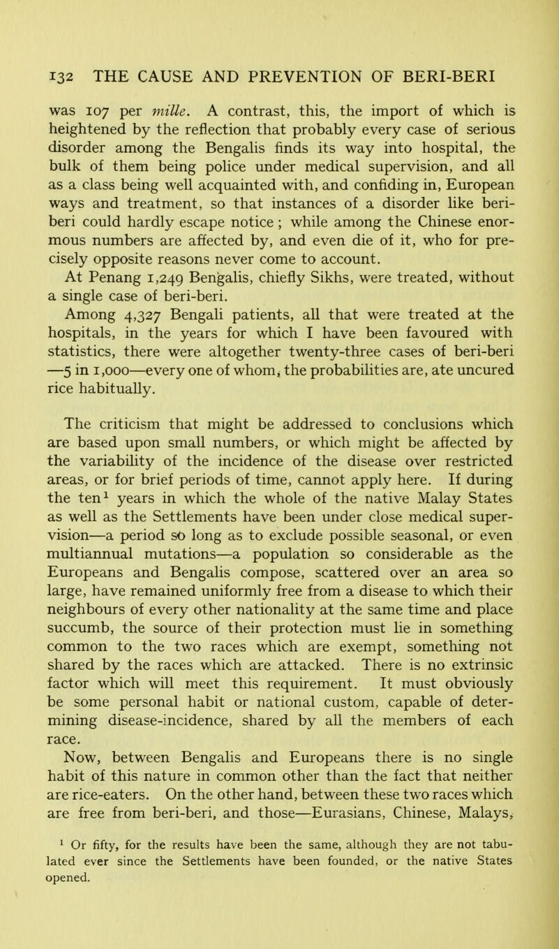 was 107 per mi lie. A contrast, this, the import of which is heightened by the reflection that probably every case of serious disorder among the Bengalis finds its way into hospital, the bulk of them being police under medical supervision, and all as a class being well acquainted with, and confiding in, European ways and treatment, so that instances of a disorder like beri- beri could hardly escape notice; while among the Chinese enor- mous numbers are affected by, and even die of it, who for pre- cisely opposite reasons never come to account. At Penang 1,249 Bengalis, chiefly Sikhs, were treated, without a single case of beri-beri. Among 4,327 Bengali patients, all that were treated at the hospitals, in the years for which I have been favoured with statistics, there were altogether twenty-three cases of beri-beri —5 in 1,000—every one of whom, the probabilities are, ate uncured rice habitually. The criticism that might be addressed to conclusions which are based upon small numbers, or which might be affected by the variability of the incidence of the disease over restricted areas, or for brief periods of time, cannot apply here. If during the ten1 years in which the whole of the native Malay States as well as the Settlements have been under close medical super- vision—a period so long as to exclude possible seasonal, or even multiannual mutations—a population so considerable as the Europeans and Bengalis compose, scattered over an area so large, have remained uniformly free from a disease to which their neighbours of every other nationality at the same time and place succumb, the source of their protection must lie in something common to the two races which are exempt, something not shared by the races which are attacked. There is no extrinsic factor which will meet this requirement. It must obviously be some personal habit or national custom, capable of deter- mining disease-incidence, shared by all the members of each race. Now, between Bengalis and Europeans there is no single habit of this nature in common other than the fact that neither are rice-eaters. On the other hand, between these two races which are free from beri-beri, and those—Eurasians, Chinese, Malays^ 1 Or fifty, for the results have been the same, although they are not tabu- lated ever since the Settlements have been founded, or the native States opened.