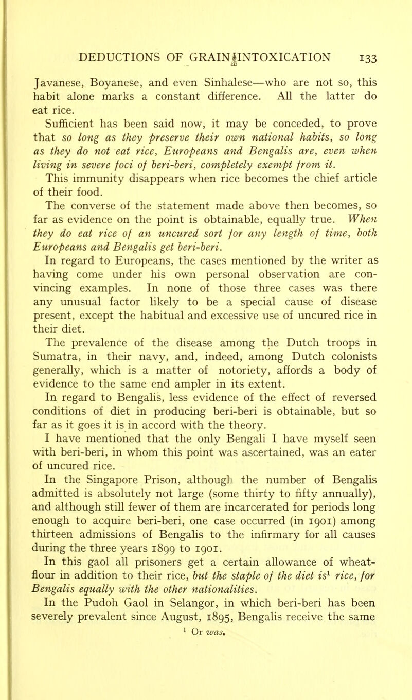 Javanese, Boyanese, and even Sinhalese—who are not so, this habit alone marks a constant difference. All the latter do eat rice. Sufficient has been said now, it may be conceded, to prove that so long as they preserve their own national habits, so long as they do not eat rice, Europeans and Bengalis are, even when living in severe foci of beri-beri, completely exempt from it. This immunity disappears when rice becomes the chief article of their food. The converse of the statement made above then becomes, so far as evidence on the point is obtainable, equally true. When they do eat rice of an uncured sort for any length of time, both Europeans and Bengalis get beri-beri. In regard to Europeans, the cases mentioned by the writer as having come under his own personal observation are con- vincing examples. In none of those three cases was there any unusual factor likely to be a special cause of disease present, except the habitual and excessive use of uncured rice in their diet. The prevalence of the disease among the Dutch troops in Sumatra, in their navy, and, indeed, among Dutch colonists generally, which is a matter of notoriety, affords a body of evidence to the same end ampler in its extent. In regard to Bengalis, less evidence of the effect of reversed conditions of diet in producing beri-beri is obtainable, but so far as it goes it is in accord with the theory. I have mentioned that the only Bengali I have myself seen with beri-beri, in whom this point was ascertained, was an eater of uncured rice. In the Singapore Prison, althougl the number of Bengalis admitted is absolutely not large (some thirty to fifty annually), and although still fewer of them are incarcerated for periods long enough to acquire beri-beri, one case occurred (in 1901) among thirteen admissions of Bengalis to the infirmary for all causes during the three years 1899 to 1901. In this gaol all prisoners get a certain allowance of wheat- flour in addition to their rice, but the staple of the diet is1 rice, for Bengalis equally with the other nationalities. In the Pudoh Gaol in Selangor, in which beri-beri has been severely prevalent since August, 1895, Bengalis receive the same 1 Or was.