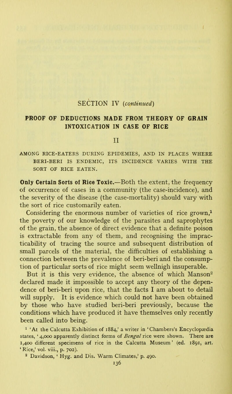 SECTION IV (continued) PROOF OF DEDUCTIONS MADE FROM THEORY OF GRAIN INTOXICATION IN CASE OF RICE II AMONG RICE-EATERS DURING EPIDEMIES, AND IN PLACES WHERE BERI-BERI IS ENDEMIC, ITS INCIDENCE VARIES WITH THE SORT OF RICE EATEN. Only Certain Sorts of Rice Toxic.—Both the extent, the frequency of occurrence of cases in a community (the case-incidence), and the severity of the disease (the case-mortality) should vary with the sort of rice customarily eaten. Considering the enormous number of varieties of rice grown,1 the poverty of our knowledge of the parasites and saprophytes of the grain, the absence of direct evidence that a definite poison is extractable from any of them, and recognising the imprac- ticability of tracing the source and subsequent distribution of small parcels of the material, the difficulties of establishing a connection between the prevalence of beri-beri and the consump- tion of particular sorts of rice might seem wellnigh insuperable. But it is this very evidence, the absence of which Manson2 declared made it impossible to accept any theory of the depen- dence of beri-beri upon rice, that the facts I am about to detail will supply. It is evidence which could not have been obtained by those who have studied beri-beri previously, because the conditions which have produced it have themselves only recently been called into being. 1 'At the Calcutta Exhibition of 1884,' a writer in 'Chambers's Encyclopaedia states, ' 4,000 apparently distinct forms of Bengal rice were shown. There are 1,400 different specimens of rice in the Calcutta Museum' (ed. 1891, art. ' Rice,' vol. viii., p. 702). 2 Davidson, ' Hyg. and Dis. Warm Climates,' p. 490.