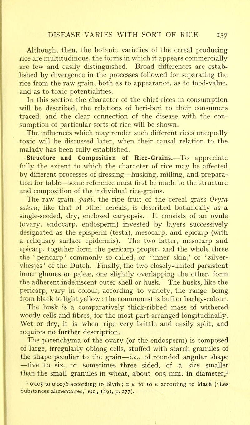 Although, then, the botanic varieties of the cereal producing rice are multitudinous, the foims in which it appears commercially are few and easily distinguished. Broad differences are estab- lished by divergence in the processes followed for separating the rice from the raw grain, both as to appearance, as to food-value, and as to toxic potentialities. In this section the character of the chief rices in consumption will be described, the relations of beri-beri to their consumers traced, and the clear connection of the disease with the con- sumption of particular sorts of rice will be shown. The influences which may render such different rices unequally toxic will be discussed later, when their causal relation to the malady has been fully established. Structure and Composition of Rice-Grains.—To appreciate fully the extent to which the character of rice may be affected by different processes of dressing—husking, milling, and prepara- tion for table—some reference must first be made to the structure and composition of the individual rice-grains. The raw grain, padi, the ripe fruit of the cereal grass Oryza sativa, like that of other cereals, is described botanically as a single-seeded, dry, enclosed caryopsis. It consists of an ovule (ovary, endocarp, endosperm) invested by layers successively designated as the episperm (testa), mesocarp, and epicarp (with a reliquary surface epidermis). The two latter, mesocarp and epicarp, together form the pericarp proper, and the whole three the ' pericarp' commonly so called, or ' inner skin,' or ' zilver- vliesjes' of the Dutch. Finally, the two closely-united persistent inner glumes or palese, one slightly overlapping the other, form the adherent indehiscent outer shell or husk. The husks, like the pericarp, vary in colour, according to variety, the range being from black to light yellow ; the commonest is buff or barley-colour. The husk is a comparatively thick-ribbed mass of withered woody cells and fibres, for the most part arranged longitudinally. Wet or dry, it is when ripe very brittle and easily split, and requires no further description. The parenchyma of the ovary (or the endosperm) is composed of large, irregularly oblong cells, stuffed with starch granules of the shape peculiar to the grain—i.e., of rounded angular shape —five to six, or sometimes three sided, of a size smaller than the small granules in wheat, about -005 mm. in diameter,1 1 0-005 to 0-0076 according to Blyth ; 2 n to 10 m according to Mace (' Les Substances alimentaires,' etc., 1891, p. 277). 1