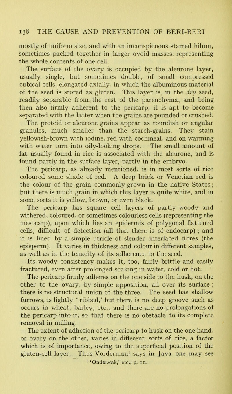 mostly of uniform size, and with an inconspicuous starred hilum, sometimes packed together in larger ovoid masses, representing the whole contents of one cell. The surface of the ovary is occupied by the aleurone layer, usually single, but sometimes double, of small compressed cubical cells, elongated axially, in which the albuminous material of the seed is stored as gluten. This layer is, in the dry seed, readily separable from, the rest of the parenchyma, and being then also firmly adherent to the pericarp, it is apt to become separated with the latter when the grains are pounded or crushed. The proteid or aleurone grains appear as roundish or angular granules, much smaller than the starch-grains. They stain yellowish-brown with iodine, red with cochineal, and on warming with water turn into oily-looking drops. The small amount of fat usually found in rice is associated with the aleurone, and is found partly in the surface layer, partly in the embryo. The pericarp, as already mentioned, is in most sorts of rice coloured some shade of red. A deep brick or Venetian red is the colour of the grain commonly grown in the native States; but there is much grain in which this layer is quite white, and in some sorts it is yellow, brown, or even black. The pericarp has square cell layers of partly woody and withered, coloured, or sometimes colourless cells (representing the mesocarp), upon which lies an epidermis of polygonal flattened cells, difficult of detection (all that there is of endocarp) ; and it is lined by a simple utricle of slender interlaced fibres (the episperm). It varies in thickness and colour in different samples, as well as in the tenacity of its adherence to the seed. Its woody consistency makes it, too, fairly brittle and easily fractured, even after prolonged soaking in water, cold or hot. The pericarp firmly adheres on the one side to the husk, on the other to the ovary, by simple apposition, all over its surface ; there is no structural union of the three. The seed has shallow furrows, is lightly ' ribbed,' but there is no deep groove such as occurs in wheat, barley, etc., and there are no prolongations of the pericarp into it, so that there is no obstacle to its complete removal in milling. The extent of adhesion of the pericarp to husk on the one hand, or ovary on the other, varies in different sorts of rice, a factor which is of importance, owing to the superficial position of the gluten-cell layer. Thus Vorderman1 says in Java one may see 1 'Onderzoek,' etc., p. II.