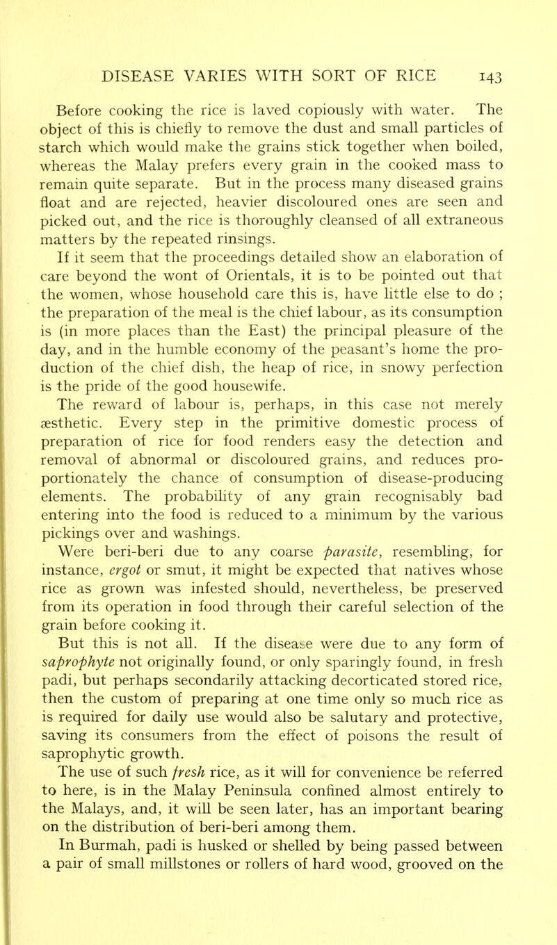 Before cooking the rice is laved copiously with water. The object of this is chiefly to remove the dust and small particles of starch which would make the grains stick together when boiled, whereas the Malay prefers every grain in the cooked mass to remain quite separate. But in the process many diseased grains float and are rejected, heavier discoloured ones are seen and picked out, and the rice is thoroughly cleansed of all extraneous matters by the repeated rinsings. If it seem that the proceedings detailed show an elaboration of care beyond the wont of Orientals, it is to be pointed out that the women, whose household care this is, have little else to do ; the preparation of the meal is the chief labour, as its consumption is (in more places than the East) the principal pleasure of the day, and in the humble economy of the peasant's home the pro- duction of the chief dish, the heap of rice, in snowy perfection is the pride of the good housewife. The reward of labour is, perhaps, in this case not merely aesthetic. Every step in the primitive domestic process of preparation of rice for food renders easy the detection and removal of abnormal or discoloured grains, and reduces pro- portionately the chance of consumption of disease-producing elements. The probability of any grain recognisably bad entering into the food is reduced to a minimum by the various pickings over and washings. Were beri-beri due to any coarse parasite, resembling, for instance, ergot or smut, it might be expected that natives whose rice as grown was infested should, nevertheless, be preserved from its operation in food through their careful selection of the grain before cooking it. But this is not all. If the disease were due to any form of saprophyte not originally found, or only sparingly found, in fresh padi, but perhaps secondarily attacking decorticated stored rice, then the custom of preparing at one time only so much rice as is required for daily use would also be salutary and protective, saving its consumers from the effect of poisons the result of saprophytic growth. The use of such fresh rice, as it will for convenience be referred to here, is in the Malay Peninsula confined almost entirely to the Malays, and, it will be seen later, has an important bearing on the distribution of beri-beri among them. In Burmah, padi is husked or shelled by being passed between a pair of small millstones or rollers of hard wood, grooved on the