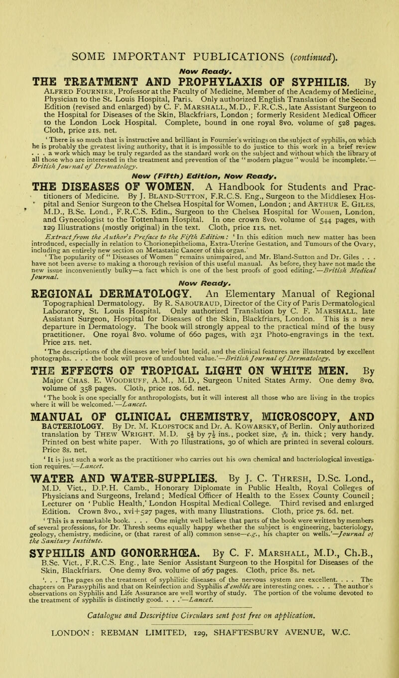 SOME IMPORTANT PUBLICATIONS {continued). Now Ready. THE TREATMENT AND PROPHYLAXIS OF SYPHILIS. By Alfred Fournier, Professor at the Faculty of Medicine, Member of the Academy of Medicine, Physician to the St. Louis Hospital, Paris. Only authorized English Translation of the Second Edition (revised and enlarged) by C. F. Marshall, M.D., F.R.C.S., late Assistant Surgeon to the Hospital for Diseases of the Skin, Blackfriars, London ; formerly Resident Medical Officer to the London Lock Hospital. Complete, bound in one royal 8vo. volume of 528 pages. Cloth, price 21s. net. ' There is so much that is instructive and brilliant in Fournier's writings on the subject of syphilis, on which he is probably the greatest living authority, that it is impossible to do justice to this work in a brief review ... a work which may be truly regarded as the standard work on the subject and without which the library of all those who are interested in the treatment and prevention of the modern plague would be incomplete.'— British Journal of Dermatology. New (Fifth) Edition, Now Ready. THE DISEASES OF WOMEN. A Handbook for Students and Prac- titioners of Medicine. By J. Bland-Sutton, F.R.C.S. Eng., Surgeon to the Middlesex Hos- • pital and Senior Surgeon to the Chelsea Hospital for Women, London ; and Arthur E. Giles, M.D., B.Sc. Lond., F.R.C.S. Edin., Surgeon to the Chelsea Hospital for Women, London, and Gynecologist to the Tottenham Hospital. In one crown 8vo. volume of 544 pages, with 129 Illustrations (mostly original) in the text. Cloth, price 11s. net. Extract from the Authors Preface to the Fifth Edition: 'In this edition much new matter has been introduced, especially in relation to Chorionepithelioma, Extra-Uterine Gestation, and Tumours of the Ovary, including an entirely new section on Metastatic Cancer of this organ.' ' The popularity of Diseases of Women remains unimpaired, and Mr. Bland-Sutton and Dr. Giles . . . have not been averse to making a thorough revision of this useful manual. As before, they have not made the new issue inconveniently bulky—a fact which is one of the best proofs of good editing.'—British Medical Journal. Now Ready. REGIONAL DERMATOLOGY. An Elementary Manual of Regional Topographical Dermatology. By R. Sabouraud, Director of the City of Paris Dermatological Laboratory, St. Louis Hospital. Only authorized Translation by C. F. Marshall, late Assistant Surgeon, Hospital for Diseases of the Skin, Blackfriars, London. This is a new departure in Dermatology. The book will strongly appeal to the practical mind of the busy practitioner. One royal 8vo. volume of 660 pages, with 231 Photo-engravings in the text. Price 21s. net. 'The descriptions of the diseases are brief but lucid, and the clinical features are illustrated by excellent photographs. . . . the book will prove of undoubted value.'—British Journal of Dermatology. THE EFFECTS OF TROPICAL LIGHT ON WHITE MEN. By Major Chas. E. Woodruff, A.M., M.D., Surgeon United States Army. One demy 8vo. volume of 358 pages. Cloth, price 10s. 6d. net. ' The book is one specially for anthropologists, but it will interest all those who are living in the tropics where it will be welcomed.'—-Lancet. MANUAL OF CLINICAL CHEMISTRY, MICROSCOPY, AND BACTERIOLOGY. By Dr. M. Klopstock and Dr. A. Kowarsky, of Berlin. Only authorized translation by Thew Wright. M.D. 5§ by 7^ ins., pocket size, A in. thick; very handy. Printed on best white paper. With 70 Illustrations, 30 of which are printed in several colours. Price 8s. net. ' It is just such a work as the practitioner who carries out his own chemical and bacteriological investiga- tion requires.'—Lancet. WATER AND WATER-SUPPLIES. By J. C. Thresh, D.Sc. Lond., M.D. Vict., D.P.H. Camb., Honorary Diplomate in Public Health, Royal Colleges of Physicians and Surgeons, Ireland ; Medical Officer of Health to the Essex County Council; Lecturer on ' Public Health,' London Hospital Medical College. Third revised and enlarged Edition. Crown 8vo., xvi+527 pages, with many Illustrations. Cloth, price 7s. 6d. net. ' This is a remarkable book. . . . One might well believe that parts of the book were written by members of several professions, for Dr. Thresh seems equally happy whether the subject is engineering, bacteriology, geology, chemistry, medicine, or (that rarest of all) common sense—e.g., his chapter on wells.'—Journal oj the Sanitary Institute. SYPHILIS AND GONORRHOEA. By C. F. Marshall, M.D., Ch.B., B.Sc. Vict., F.R.C.S. Eng., late Senior Assistant Surgeon to the Hospital for Diseases of the Skin, Blackfriars. One demy 8vo. volume of 267 pages. Cloth, price 8s. net. '. . . The pages on the treatment of syphilitic diseases of the nervous system are excellent. . . . The chapters on Parasyphilis and that on Reinfection and Syphilis doublet are interesting ones. . . . The author's observations on Syphilis and Life Assurance are well worthy of study. The portion of the volume devoted to the treatment of syphilis is distinctly good. . . .'—Lancet. Catalogue and Descriptive Circulars sent post free on application.