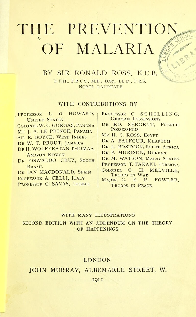 THE PREVENTION, OF MALARIA / \ BY SIR RONALD ROSS, K.C.B. D.P.H., F.R.C.S., M.D., D.Sc, LL.D., F.R.S. NOBEL LAUREATE WITH CONTRIBUTIONS BY . Professor L. O. HOWARD, United States Colonel W. C. GORGAS, Panama Mr J. A. LE PRINCE, Panama Sir R. BOYCE, West Indies Dr W. T. PROUT, Jamaica Dr H. WOLFERSTAN THOMAS, Amazon Region Dr OSWALDO CRUZ, South Brazil Dr IAN MACDONALD, Spain Professor A. CELLI, Italy Professor C. SAVAS, Greece Professor C. SCHILLING, German Possessions Dr ED. SERGENT, French Possessions Mr H. C. ROSS, Egypt Dr A. BALFOUR, Khartum Dr L. BOSTOCK, South Africa Dr P. MURISON, Durban Dr M. WATSON, Malay States Professor T. TAKAKI, Formosa Colonel C. H. MELVILLE, Troops in War Major C. E. P. FOWLER, Troops in Peace WITH MANY ILLUSTRATIONS SECOND EDITION WITH AN ADDENDUM ON THE THEORY OF HAPPENINGS LONDON JOHN MURRAY, ALBEMARLE STREET, W. 1911