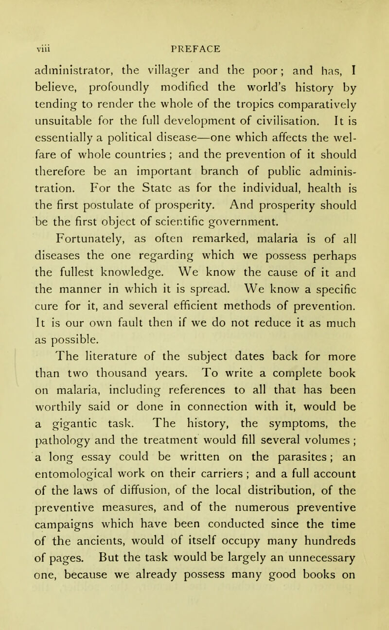 administrator, the villager and the poor; and has, I believe, profoundly modified the world's history by tending to render the whole of the tropics comparatively unsuitable for the full development of civilisation. It is essentially a political disease—one which affects the wel- fare of whole countries ; and the prevention of it should therefore be an important branch of public adminis- tration. For the State as for the individual, health is the first postulate of prosperity. And prosperity should be the first object of scientific government. Fortunately, as often remarked, malaria is of all diseases the one regarding which we possess perhaps the fullest knowledge. We know the cause of it and the manner in which it is spread. We know a specific cure for it, and several efficient methods of prevention. It is our own fault then if we do not reduce it as much as possible. The literature of the subject dates back for more than two thousand years. To write a complete book on malaria, including references to all that has been worthily said or done in connection with it, would be a gigantic task. The history, the symptoms, the pathology and the treatment would fill several volumes ; a long essay could be written on the parasites; an entomological work on their carriers ; and a full account of the laws of diffusion, of the local distribution, of the preventive measures, and of the numerous preventive campaigns which have been conducted since the time of the ancients, would of itself occupy many hundreds of pages. But the task would be largely an unnecessary one, because we already possess many good books on