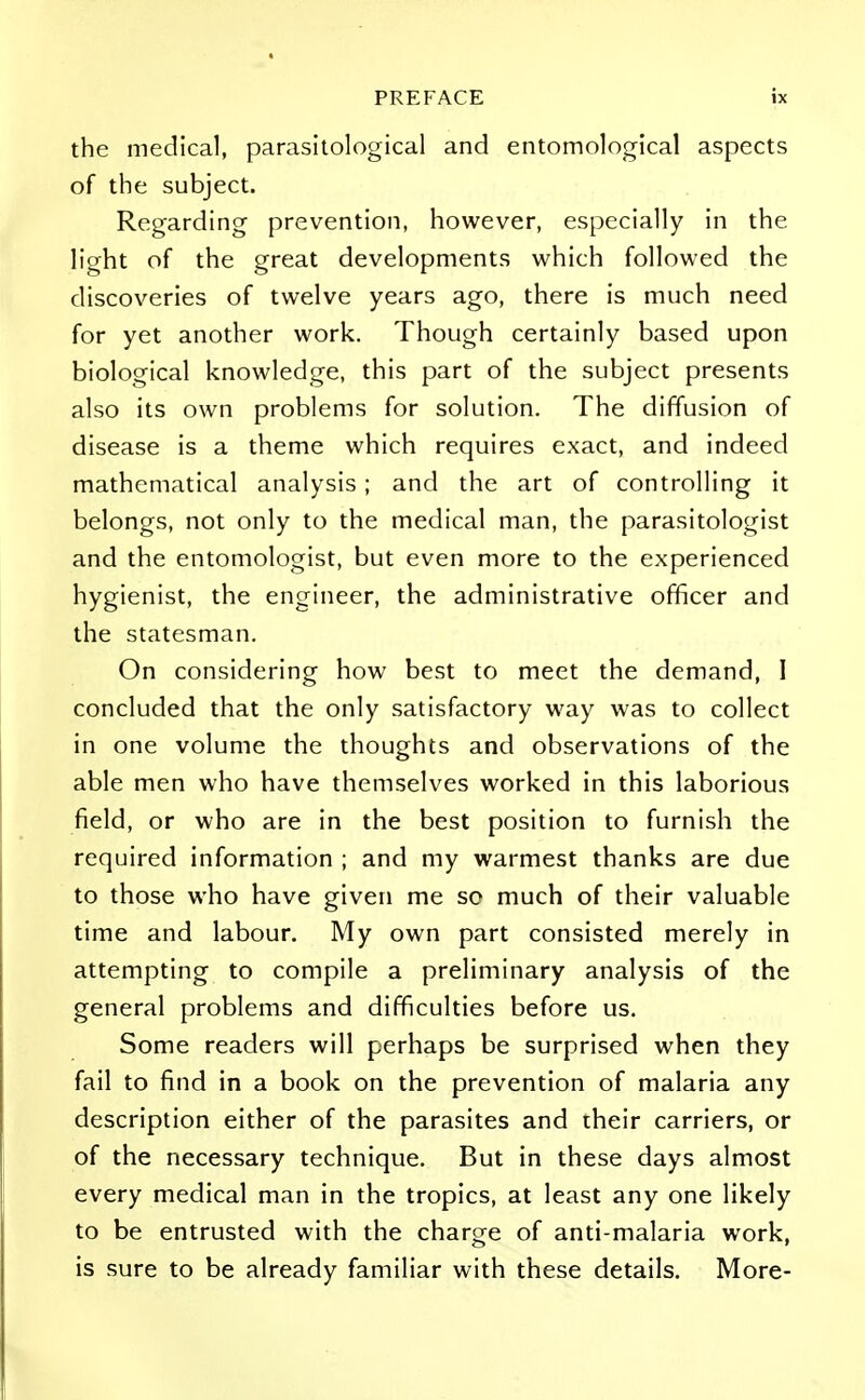 the medical, parasitological and entomological aspects of the subject. Regarding prevention, however, especially in the light of the great developments which followed the discoveries of twelve years ago, there is much need for yet another work. Though certainly based upon biological knowledge, this part of the subject presents also its own problems for solution. The diffusion of disease is a theme which requires exact, and indeed mathematical analysis; and the art of controlling it belongs, not only to the medical man, the parasitologist and the entomologist, but even more to the experienced hygienist, the engineer, the administrative officer and the statesman. On considering how best to meet the demand, I concluded that the only satisfactory way was to collect in one volume the thoughts and observations of the able men who have themselves worked in this laborious field, or who are in the best position to furnish the required information ; and my warmest thanks are due to those who have given me so much of their valuable time and labour. My own part consisted merely in attempting to compile a preliminary analysis of the general problems and difficulties before us. Some readers will perhaps be surprised when they fail to find in a book on the prevention of malaria any description either of the parasites and their carriers, or of the necessary technique. But in these days almost every medical man in the tropics, at least any one likely to be entrusted with the charge of anti-malaria work, is sure to be already familiar with these details. More-