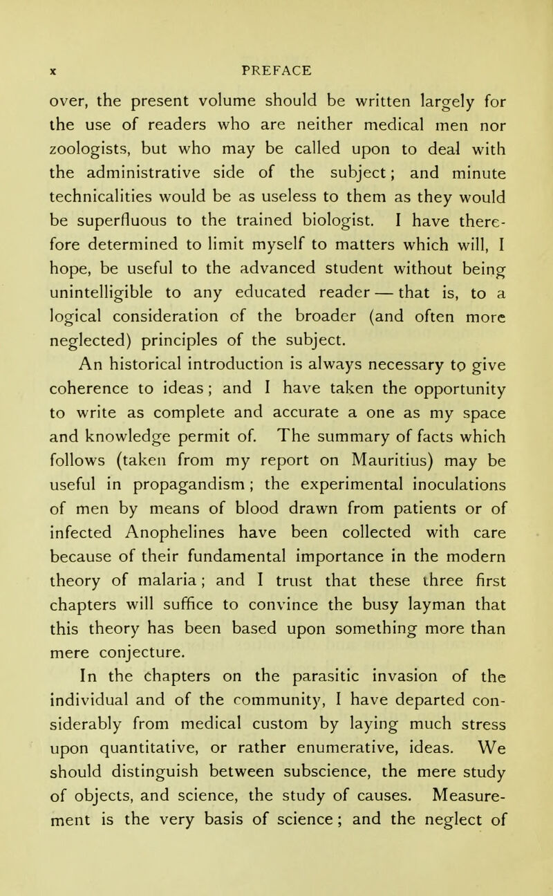 over, the present volume should be written largely for the use of readers who are neither medical men nor zoologists, but who may be called upon to deal with the administrative side of the subject; and minute technicalities would be as useless to them as they would be superfluous to the trained biologist. I have there- fore determined to limit myself to matters which will, I hope, be useful to the advanced student without being unintelligible to any educated reader — that is, to a logical consideration of the broader (and often more neglected) principles of the subject. An historical introduction is always necessary to give coherence to ideas; and I have taken the opportunity to write as complete and accurate a one as my space and knowledge permit of. The summary of facts which follows (taken from my report on Mauritius) may be useful in propagandism; the experimental inoculations of men by means of blood drawn from patients or of infected Anophelines have been collected with care because of their fundamental importance in the modern theory of malaria; and I trust that these three first chapters will suffice to convince the busy layman that this theory has been based upon something more than mere conjecture. In the chapters on the parasitic invasion of the individual and of the community, I have departed con- siderably from medical custom by laying much stress upon quantitative, or rather enumerative, ideas. We should distinguish between subscience, the mere study of objects, and science, the study of causes. Measure- ment is the very basis of science; and the neglect of