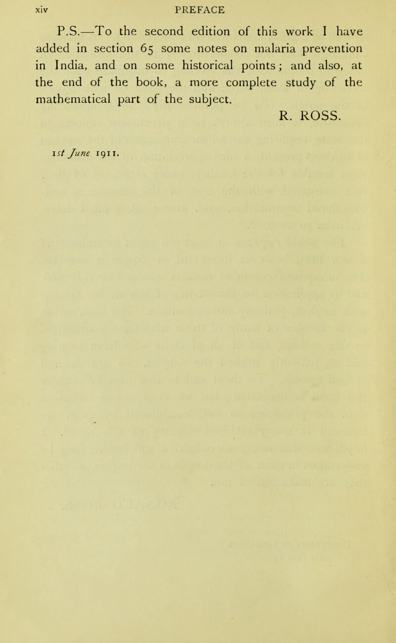 P.S.—To the second edition of this work I have added in section 65 some notes on malaria prevention in India, and on some historical points; and also, at the end of the book, a more complete study of the mathematical part of the subject. R. ROSS.