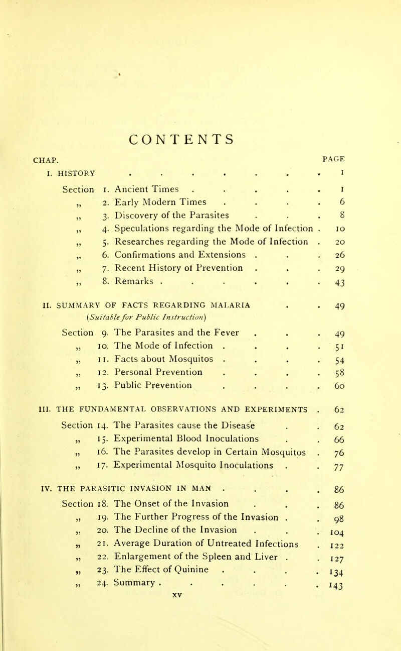 CONTENTS CHAP. PAGE I. HISTORY ....... I Section i. Ancient Times ..... i „ 2. Early Modern Times .... 6 „ 3. Discovery of the Parasites . . .8 „ 4. Speculations regarding the Mode of Infection . 10 „ 5. Researches regarding the Mode of Infection . 20 ,. 6. Confirmations and Extensions . . .26 „ 7. Recent History ot Prevention . . -29 „ 8. Remarks . . . . . -43 II. SUMMARY OF FACTS REGARDING MALARIA . . 49 {Sui/able for Public Instruction) Section 9. The Parasites and the Fever . . -49 „ 10. The Mode of Infection . . . 51 „ 11. Facts about Mosquitos . . . -54 „ 12. Personal Prevention . . . -58 „ 13. Public Prevention . . . .Go III. THE FUNDAMENTAL OBSERVATIONS AND EXPERIMENTS . 62 Section 14. The Parasites cause the Disease . . 62 „ 15. Experimental Blood Inoculations . . 66 „ 16. The Parasites develop in Certain Mosquitos . 76 „ 17. Experimental Mosquito Inoculations . . 77 IV. THE PARASITIC INVASION IN MAN . . . .86 Section 18. The Onset of the Invasion . . .86 „ 19. The Further Progress of the Invasion . . 98 „ 20. The Decline of the Invasion . . . „ 21. Average Duration of Untreated Infections . 122 „ 22. Enlargement of the Spleen and Liver . . 127 „ 23. The Effect of Quinine .... 134 „ 24. Summary ...... 143