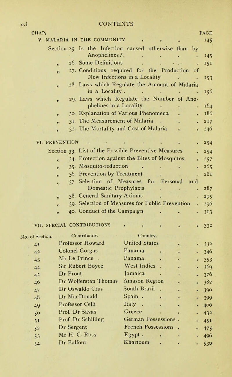 CHAP. PAGE V. MALARIA IN THE COMMUNITY . . . -145 Section 25. Is the Infection caused otherwise than by Anophelines ?. .... 145 „ 26. Some Definitions . . . . 151 „ 27. Conditions required for the Production of New Infections in a Locality . 153 „ 28. Laws which Regulate the Amount of Malaria in a Locality . . . . .156 „ 29. Laws which Regulate the Number of Ano- phelines in a Locality . . .164 „ 30. Explanation of Various Phenomena . .186 „ 31. The Measurement of Malaria . . . 217 , 32. The Mortality and Cost of Malaria . . 246 VI. PREVENTION ....... 254 Section 33. List of the Possible Preventive Measures . 254 „ 34. Protection against the Bites of Mosquitos . 257 „ 35. Mosquito-reduction .... 265 „ 36. Prevention by Treatment . . .281 „ 37. Selection of Measures for Personal and Domestic Prophylaxis . . . 287 „ 38. General Sanitary Axioms . . . 295 „ 39. Selection of Measures for Public Prevention . 296 „ 40. Conduct of the Campaign . . . 313 VII. SPECIAL CONTRIBUTIONS . . . . -332 No. of Section. Contributor. Country. 41 Professor Howard United States . . 332 42 Colonel Gorgas Panama . . . 346 43 Mr Le Prince Panama . . . 353 44 Sir Rubert Boyce West Indies . . . 369 45 Dr Prout Jamaica . . . 376 46 Dr Wolferstan Thomas Amazon Region . . 382 47 Dr Oswaldo Cruz South Brazil . . . 300 48 Dr MacDonald Spain .... 399 49 Professor Celli Italy .... 406 50 Prof. Dr Savas Greece . . . 432 51 Prof. Dr Schilling German Possessions . . 451 52 Dr Sergent French Possessions . . 475 53 Mr H. C. Ross Egypt .... 496 54 Dr Balfour Khartoum . » . 530