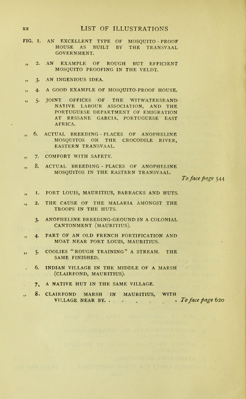 FIG. I. AN EXCELLENT TYPE OF MOSQUITO - PROOF HOUSE AS BUILT BY THE TRANSVAAL GOVERNMENT. „ 2. AN EXAMPLE OF ROUGH BUT EFFICIENT MOSQUITO PROOFING IN THE VELDT. „ 3. AN INGENIOUS IDEA. „ 4. A GOOD EXAMPLE OF MOSQUITO-PROOF HOUSE. „ 5. JOINT OFFICES OF THE WITWATERSRAND NATIVE LABOUR ASSOCIATION, AND THE PORTUGUESE DEPARTMENT OF EMIGRATION AT RESSANE GARCIA, PORTUGUESE EAST AFRICA. „ 6. ACTUAL BREEDING - PLACES OF ANOPHELINE MOSQUITOS ON THE CROCODILE RIVER, EASTERN TRANSVAAL. „ 7. COMFORT WITH SAFETY. ,, 8. ACTUAL BREEDING - PLACES OF ANOPHELINE MOSQUITOS IN THE EASTERN TRANSVAAL. To face page 544 1. PORT LOUIS, MAURITIUS, BARRACKS AND HUTS. 2. THE CAUSE OF THE MALARIA AMONGST THE TROOPS IN THE HUTS. 3. ANOPHELINE BREEDING-GROUND IN A COLONIAL CANTONMENT (MAURITIUS). 4. PART OF AN OLD FRENCH FORTIFICATION AND MOAT NEAR PORT LOUIS, MAURITIUS. 5. COOLIES ROUGH TRAINING A STREAM. THE SAME FINISHED. 6. INDIAN VILLAGE IN THE MIDDLE OF A MARSH (CLAIRFOND, MAURITIUS). 7. A NATIVE HUT IN THE SAME VILLAGE. 8. CLAIRFOND MARSH IN MAURITIUS, WITH VILLAGE NEAR BY. . , , To face page 620