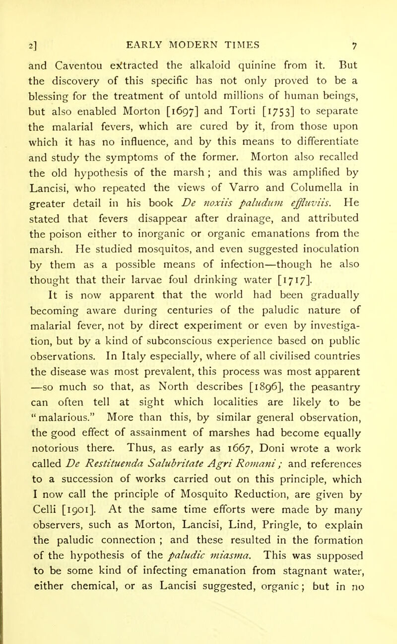 and Caventou extracted the alkaloid quinine from it. But the discovery of this specific has not only proved to be a blessing for the treatment of untold millions of human beings, but also enabled Morton [1697] an<^ Torti [1753] to separate the malarial fevers, which are cured by it, from those upon which it has no influence, and by this means to differentiate and study the symptoms of the former. Morton also recalled the old hypothesis of the marsh ; and this was amplified by Lancisi, who repeated the views of Varro and Columella in greater detail in his book De noxiis pallidum effluviis. He stated that fevers disappear after drainage, and attributed the poison either to inorganic or organic emanations from the marsh. He studied mosquitos, and even suggested inoculation by them as a possible means of infection—though he also thought that their larvae foul drinking water [1717]. It is now apparent that the world had been gradually becoming aware during centuries of the paludic nature of malarial fever, not by direct expeiiment or even by investiga- tion, but by a kind of subconscious experience based on public observations. In Italy especially, where of all civilised countries the disease was most prevalent, this process was most apparent —so much so that, as North describes [1896], the peasantry can often tell at sight which localities are likely to be  malarious. More than this, by similar general observation, the good effect of assainment of marshes had become equally notorious there. Thus, as early as 1667, Doni wrote a work called De Restituenda Salubritate Agri Romani; and references to a succession of works carried out on this principle, which I now call the principle of Mosquito Reduction, are given by Celli [1901]. At the same time efforts were made by many observers, such as Morton, Lancisi, Lind, Pringle, to explain the paludic connection ; and these resulted in the formation of the hypothesis of the paludic miasma. This was supposed to be some kind of infecting emanation from stagnant water, either chemical, or as Lancisi suggested, organic ; but in no