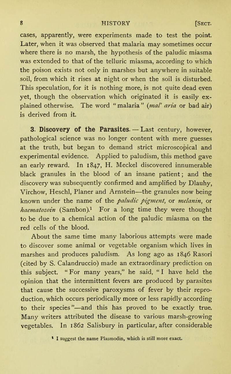 cases, apparently, were experiments made to test the point. Later, when it was observed that malaria may sometimes occur where there is no marsh, the hypothesis of the paludic miasma was extended to that of the telluric miasma, according to which the poison exists not only in marshes but anywhere in suitable soil, from which it rises at night or when the soil is disturbed. This speculation, for it is nothing more, is not quite dead even yet, though the observation which originated it is easily ex- plained otherwise. The word  malaria  (ma/' aria or bad air) is derived from it. 3. Discovery of the Parasites. — Last century, however, pathological science was no longer content with mere guesses at the truth, but began to demand strict microscopical and experimental evidence. Applied to paludism, this method gave an early reward. In 1847, H. Meckel discovered innumerable black granules in the blood of an insane patient; and the discovery was subsequently confirmed and amplified by Dlauhy, Virchow, Heschl, Planer and Arnstein—the granules now being known under the name of the paludic pigment, or melanin, or haematozoin (Sambon).1 For a long time they were thought to be due to a chemical action of the paludic miasma on the red cells of the blood. About the same time many laborious attempts were made to discover some animal or vegetable organism which lives in marshes and produces paludism. As long ago as 1846 Rasori (cited by S. Calandruccio) made an extraordinary prediction on this subject.  For many years, he said,  I have held the opinion that the intermittent fevers are produced by parasites that cause the successive paroxysms of fever by their repro- duction, which occurs periodically more or less rapidly according to their species—and this has proved to be exactly true. Many writers attributed the disease to various marsh-growing vegetables. In 1862 Salisbury in particular, after considerable 1 I suggest the name Plasmodin, which is still more exact.