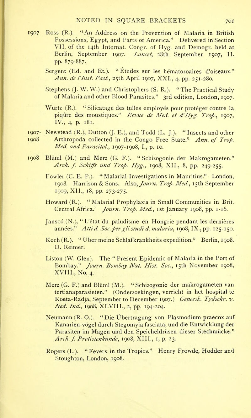 1907 Ross (R.). An Address on the Prevention of Malaria in British Possessions, Egypt, and Parts of America. Delivered in Section VII. of the 14th Internat. Congr. of Hyg. and Demogr. held at Berlin, September 1907. La?icct, 28th September 1907, II. pp. 879-887. Sergent (Ed. and Et.). Etudes sur les he'matozoaires d'oiseaux. Ann. de Plnst. Past., 25th April 1907, XXI., 4, pp. 251-280. Stephens (J. W. W.) and Christophers (S. R.). The Practical Study of Malaria and other Blood Parasites. 3rd edition, London, 1907. Wurtz (R.). Silicatage des tulles employes pour proteger contre la piqure des moustiques. Revue de Med. et d'Hyg. Trop., 1907, IV., 4, P- 181. 1907- Newstead (R.), Dutton (J. E.), and Todd (L. J.).  Insects and other 1908 Arthropoda collected in the Congo Free State. Ann. of Trop. Med. and Parasito/., 1907-1908, I., p. 10. 1908 Bliiml (M.) and Merz (G. F.).  Schizogonie der Makrogameten. Arch. f. Schiffs und Trop. Hyg., 1908, XII., 8, pp. 249-255. Fowler (C. E. P.). Malarial Investigations in Mauritius. London, 1908. Harrison & Sons. Also, Journ. Trop. Med., 1 5th September 1909, XII., 18, pp. 273-275. Howard (R.).  Malarial Prophylaxis in Small Communities in Brit. Central Africa.' Journ. Trop. Med., 1st January 1908, pp. 1-16. Jansco (N.),  L'etat du paludisme en Hongrie pendant les dernieres annees. Attid. Soc.perglisiudid. malaria, 1908, IX., pp. 125-150. Koch(R.).  Uber meine Schlafkrankheits expedition. Berlin, 1908. D. Reimer. Liston (W. Glen). The  Present Epidemic of Malaria in the Port of Bombay. Journ. Bombay Nat. Hist. Soc, 15th November 1908, XVIII., No. 4. Merz (G. F.) and Bliiml (M.).  Schizogonie der makrogameten van tertianaparasieten. (Onderzoekingen, verricht in het hospital te Koeta-Radja, September to December 1907.) Geneesk. Tydschr. v. Ned. Ind., 1908, XLVIII., 2, pp. 194-204. Neumann (R. O.). Die Ubertragung von Plasmodium praecox auf Kanarien-vogel durch Stegomyia fasciata, und die Entwicklung der Parasiten im Magen und den Speicheldriisen dieser Stechmucke. Arch.f. Protistenkunde, 1908, XIII., 1, p. 23. Rogers (L.). Fevers in the Tropics. Henry Frowde, Hodder and Stoughton, London, 1908.