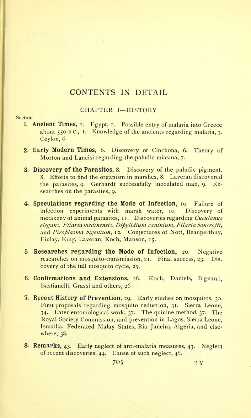 CONTENTS IN DETAIL CHAPTER I—HISTORY Section 1. Ancient Times, i. Egypt, i. Possible entry of malaria into Greece about 550 H.c., 1. Knowledge of the ancients regarding malaria, 3. Ceylon, 6. 2- Early Modern Times, 6. Discovery of Cinchona, 6. Theory of Morton and Lancisi regarding the paludic miasma, 7. 3. Discovery of the Parasites, 8. Discovery of the paludic pigment. 8. Efforts to find the organism in marshes, 8. Laveran discovered the parasites, 9. Gerhardt successfully inoculated man, 9. Re- searches on the parasites, 9. 4. Speculations regarding the Mode of Infection, 10. Failure of infection experiments with marsh water, 10. Discovery of metaxeny of animal parasites, 11. Discoveries regarding Cuculanus eleguns, Filaria medinensis, Dipylidium caninium, Filaria bancrofti, and Piroplasma bigenium, 12. Conjectures of Nott, Beauperthuy, Finlay, King, Laveran, Koch, Manson, 15. 5. Researches regarding the Mode of Infection, 20. Negative researches on mosquito-transmission, 21. Final success, 23. Dis- covery of the full mosquito cycle, 25. 6. Confirmations and Extensions, 26. Koch, Daniels, Bignami, Bastianelli, Grassi and others, 26. 7. Recent History of Prevention, 29. Early studies on mosquitos, 30. First proposals regarding mosquito reduction, 31. Sierra Leone, 34. Later entomological work, 37. The quinine method, 37. The Royal Society Commission, and prevention in Lagos, Sierra Leone, Ismailia, Federated Malay States, Rio Janeira, Algeria, and else- where, 38. 8. Remarks, 43. Early neglect of anti-malaria measures, 43. Neglect of recent discoveries, 44. Cause of such neglect, 46.