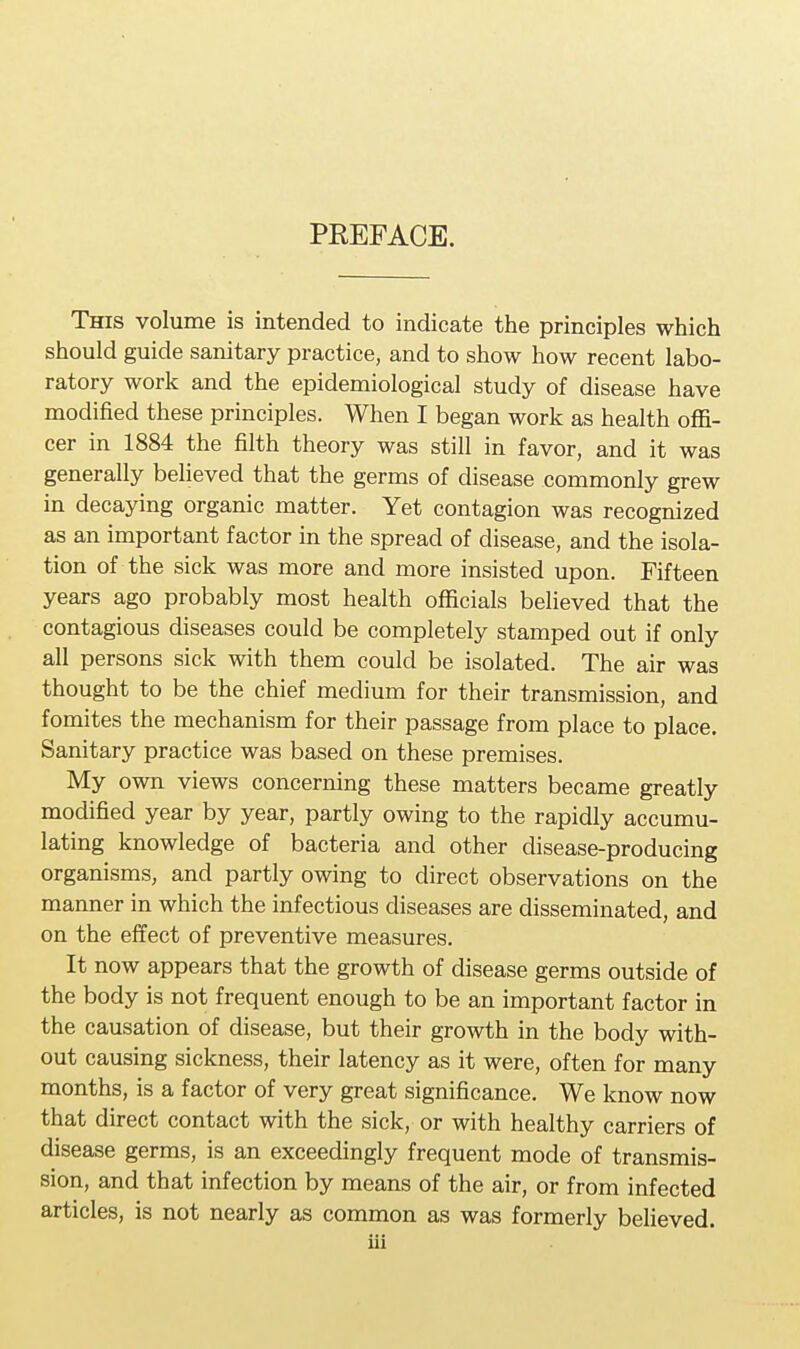 PREFACE. This volume is intended to indicate the principles which should guide sanitary practice, and to show how recent labo- ratory work and the epidemiological study of disease have modified these principles. When I began work as health offi- cer in 1884 the filth theory was still in favor, and it was generally believed that the germs of disease commonly grew in decaying organic matter. Yet contagion was recognized as an important factor in the spread of disease, and the isola- tion of the sick was more and more insisted upon. Fifteen years ago probably most health officials believed that the contagious diseases could be completely stamped out if only all persons sick with them could be isolated. The air was thought to be the chief medium for their transmission, and fomites the mechanism for their passage from place to place. Sanitary practice was based on these premises. My own views concerning these matters became greatly modified year by year, partly owing to the rapidly accumu- lating knowledge of bacteria and other disease-producing organisms, and partly owing to direct observations on the manner in which the infectious diseases are disseminated, and on the effect of preventive measures. It now appears that the growth of disease germs outside of the body is not frequent enough to be an important factor in the causation of disease, but their growth in the body with- out causing sickness, their latency as it were, often for many months, is a factor of very great significance. We know now that direct contact with the sick, or with healthy carriers of disease germs, is an exceedingly frequent mode of transmis- sion, and that infection by means of the air, or from infected articles, is not nearly as common as was formerly believed.