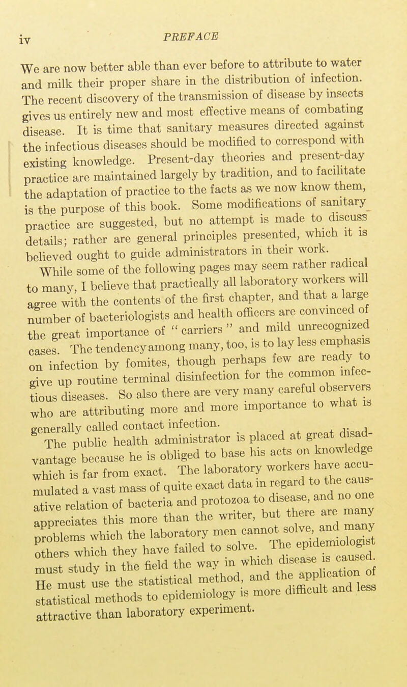 We are now better able than ever before to attribute to water and milk their proper share in the distribution of infection. The recent discovery of the transmission of disease by insects gives us entirely new and most effective means of combating disease It is time that sanitary measures directed against the infectious diseases should be modified to correspond with existing knowledge. Present-day theories and present-day practice are maintained largely by tradition, and to facilitate the adaptation of practice to the facts as we now know them, is the purpose of this book. Some modifications of sanitary practice are suggested, but no attempt is made to discuss details; rather are general principles presented, which it is believed ought to guide administrators m their work. While some of the following pages may seem rather radical to many, I believe that practically all laboratory workers will agree with the contents of the first chapter, and that a large number of bacteriologists and health officers are convinced of the great importance of  carriers » and mild unrecognized cases The tendency among many, too, is to lay less emphasis on infection by fomites, though perhaps few are ready to rive up routine terminal disinfection for the common infec- tious diseases. So also there are very many careful <observe who are attributing more and more importance to what is trenerallv called contact infection. 8 The public health administrator is placed at great disad- vantage because he is obliged to base his acts on knowledge Thich is far from exact. The laboratory workers have accu- mulated a vast mass of quite exact data m regard to the cans Tu'e relation of bacteria and protozoa to disease, and no one fpp^Ses this more than the writer, but there are many nroblems which the laboratory men cannot solve and many which they have failed to solve, T*f£*^£j must study in the field the way in which disease s causeo. Tmust use the statistical method, and the appheafcon^ statistical methods to epidemiology is more difficult and leas attractive than laboratory experiment.