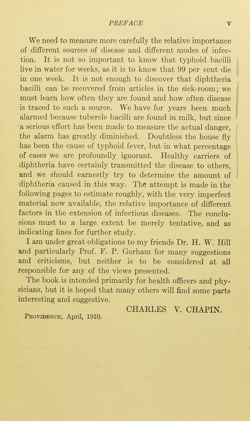 We need to measure more carefully the relative importance of different sources of disease and different modes of infec- tion. It is not so important to know that typhoid bacilli live in water for weeks, as it is to know that 99 per cent die in one week. It is not enough to discover that diphtheria bacilli can be recovered from articles in the sick-room; we must learn how often they are found and how often disease is traced to such a source. We have for years been much alarmed because tubercle bacilli are found in milk, but since a serious effort has been made to measure the actual danger, the alarm has greatly diminished. Doubtless the house fly has been the cause of typhoid fever, but in what percentage of cases we are profoundly ignorant. Healthy carriers of diphtheria have certainly transmitted the disease to others, and we should earnestly try to determine the amount of diphtheria caused in this way. The attempt is made in the following pages to estimate roughly, with the very imperfect material now available, the relative importance of different factors in the extension of infectious diseases. The conclu- sions must to a large extent be merely tentative, and as indicating lines for further study. I am under great obligations to my friends Dr. H. W. Hill and particularly Prof. F. P. Gorham for many suggestions and criticisms, but neither is to be considered at all responsible for any of the views presented. The book is intended primarily for health officers and phy- sicians, but it is hoped that many others will find some parts interesting and suggestive. CHARLES V. CHAPIN. Providence, April, 1910.