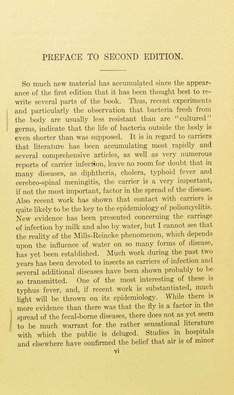 PREFACE TO SECOND EDITION. So much new material has accumulated since the appear- ance of the first edition that it has been thought best to re- write several parts of the book. Thus, recent experiments and particularly the observation that bacteria fresh from the body are usually less resistant than are cultured germs, indicate that the life of bacteria outside the body is even shorter than was supposed. It is in regard to carriers that literature has been accumulating most rapidly and several comprehensive articles, as well as very numerous reports of carrier infection, leave no room for doubt that in many diseases, as diphtheria, cholera, typhoid fever and cerebro-spinal meningitis, the carrier is a very important, if not the most important, factor in the spread of the disease. Also recent work has shown that contact with carriers is quite likely to be the key to the epidemiology of poliomyelitis. New evidence has been presented concerning the carriage of infection by milk and also by water, but I cannot see that the reality of the Mills-Reincke phenomenon, which depends upon the influence of water on so many forms of disease, has yet been established. Much work during the past two years has been devoted to insects as carriers of infection and several additional diseases have been shown probably to be so transmitted. One of the most interesting of these is typhus fever, and, if recent work is substantiated, much light will be thrown on its epidemiology. While there is more evidence than there was that the fly is a factor in the spread of the fecal-borne diseases, there does not as yet seem to be much warrant for the rather sensational literature with which the public is deluged. Studies in hospitals and elsewhere have confirmed the belief that air is of minor