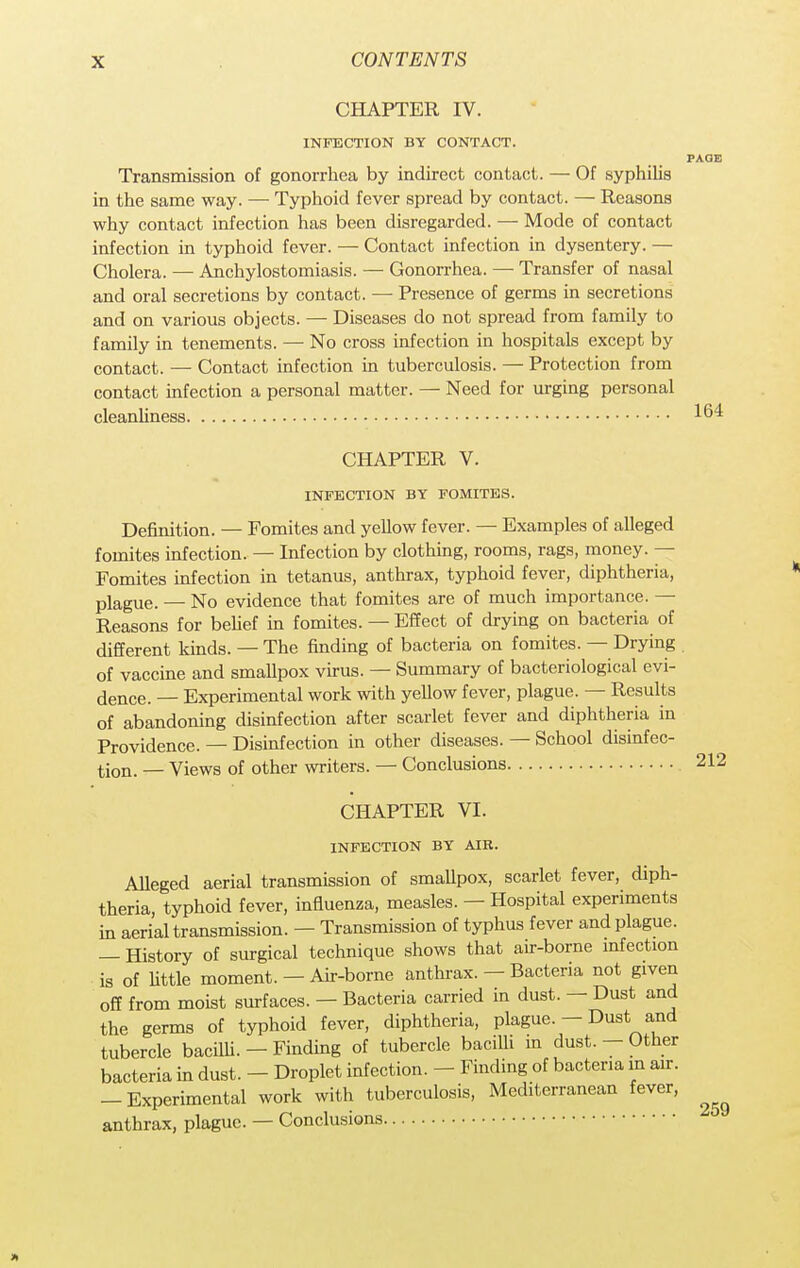 CHAPTER IV. INFECTION BY CONTACT. PAGE Transmission of gonorrhea by indirect contact. — Of syphilis in the same way. — Typhoid fever spread by contact. — Reasons why contact infection has been disregarded. — Mode of contact infection in typhoid fever. — Contact infection in dysentery. — Cholera. — Anchylostomiasis. — Gonorrhea. — Transfer of nasal and oral secretions by contact. — Presence of germs in secretions and on various objects. — Diseases do not spread from family to family in tenements. — No cross infection in hospitals except by contact. — Contact infection in tuberculosis. — Protection from contact infection a personal matter. — Need for urging personal cleanliness 164 CHAPTER V. INFECTION BY FOMITES. Definition. — Fomites and yellow fever. — Examples of alleged fomites infection. — Infection by clothing, rooms, rags, money. — Fomites infection in tetanus, anthrax, typhoid fever, diphtheria, plague. — No evidence that fomites are of much importance. — Reasons for belief in fomites. — Effect of drying on bacteria of different kinds. — The finding of bacteria on fomites. — Drying of vaccine and smallpox virus. — Summary of bacteriological evi- dence. — Experimental work with yellow fever, plague. — Results of abandoning disinfection after scarlet fever and diphtheria in Providence. — Disinfection in other diseases. — School disinfec- tion. _ Views of other writers. — Conclusions 212 CHAPTER VI. INFECTION BY AIR. Alleged aerial transmission of smallpox, scarlet fever, diph- theria, typhoid fever, influenza, measles. — Hospital experiments in aerial transmission. — Transmission of typhus fever and plague. — History of surgical technique shows that air-borne infection is of little moment. —Air-borne anthrax. - Bacteria not given off from moist surfaces. — Bacteria carried in dust. — Dust and the germs of typhoid fever, diphtheria, plague. - Dust and tubercle bacilli. - Finding of tubercle bacilli in dust. - Other bacteria in dust. - Droplet infection. - Finding of bacteria in air. -Experimental work with tuberculosis, Mediterranean fever, anthrax, plague. — Conclusions x