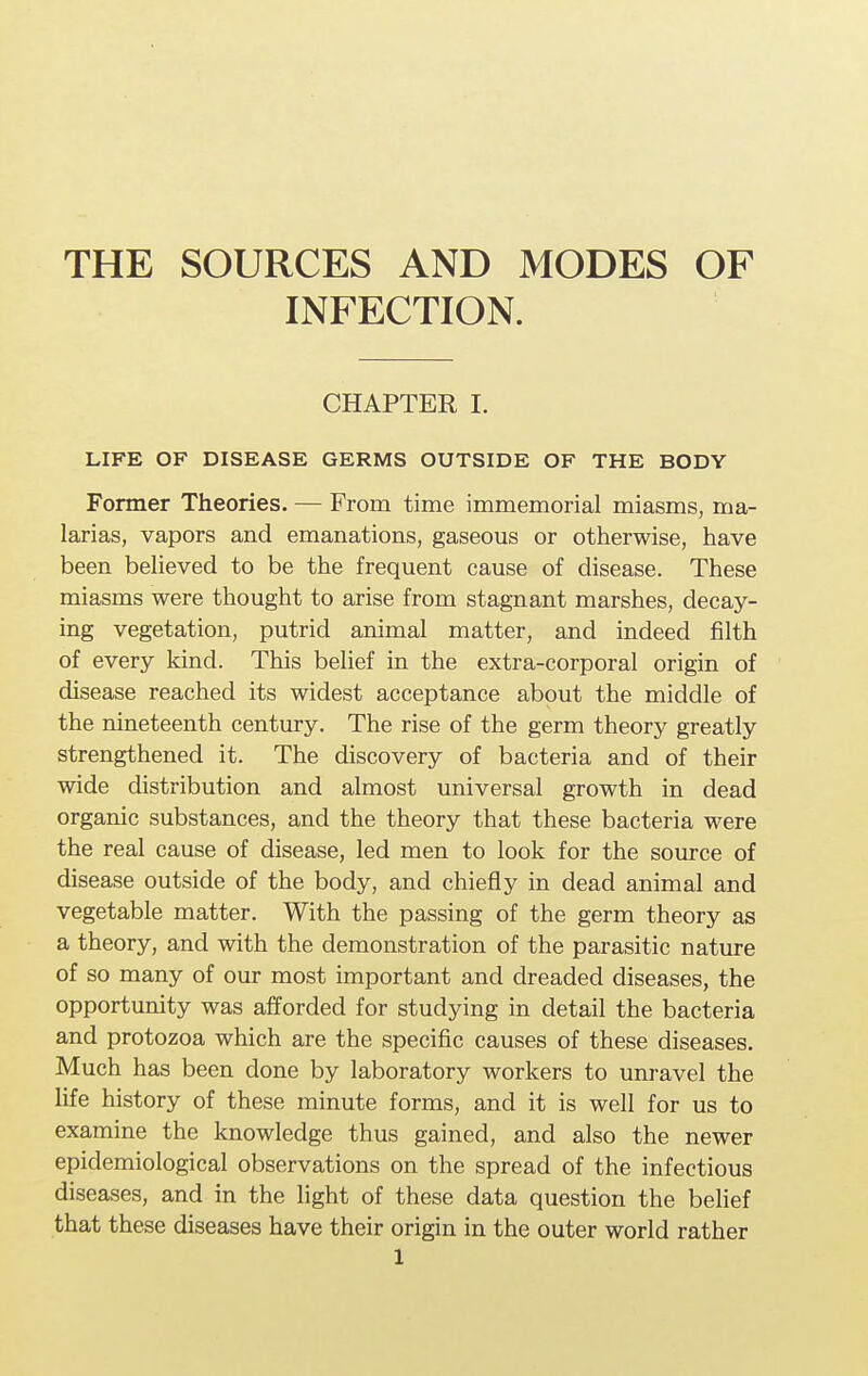 THE SOURCES AND MODES OF INFECTION. CHAPTER I. LIFE OF DISEASE GERMS OUTSIDE OF THE BODY Former Theories. — From time immemorial miasms, ma- larias, vapors and emanations, gaseous or otherwise, have been believed to be the frequent cause of disease. These miasms were thought to arise from stagnant marshes, decay- ing vegetation, putrid animal matter, and indeed filth of every kind. This belief in the extra-corporal origin of disease reached its widest acceptance about the middle of the nineteenth century. The rise of the germ theory greatly strengthened it. The discovery of bacteria and of their wide distribution and almost universal growth in dead organic substances, and the theory that these bacteria were the real cause of disease, led men to look for the source of disease outside of the body, and chiefly in dead animal and vegetable matter. With the passing of the germ theory as a theory, and with the demonstration of the parasitic nature of so many of our most important and dreaded diseases, the opportunity was afforded for studying in detail the bacteria and protozoa which are the specific causes of these diseases. Much has been done by laboratory workers to unravel the life history of these minute forms, and it is well for us to examine the knowledge thus gained, and also the newer epidemiological observations on the spread of the infectious diseases, and in the light of these data question the belief that these diseases have their origin in the outer world rather