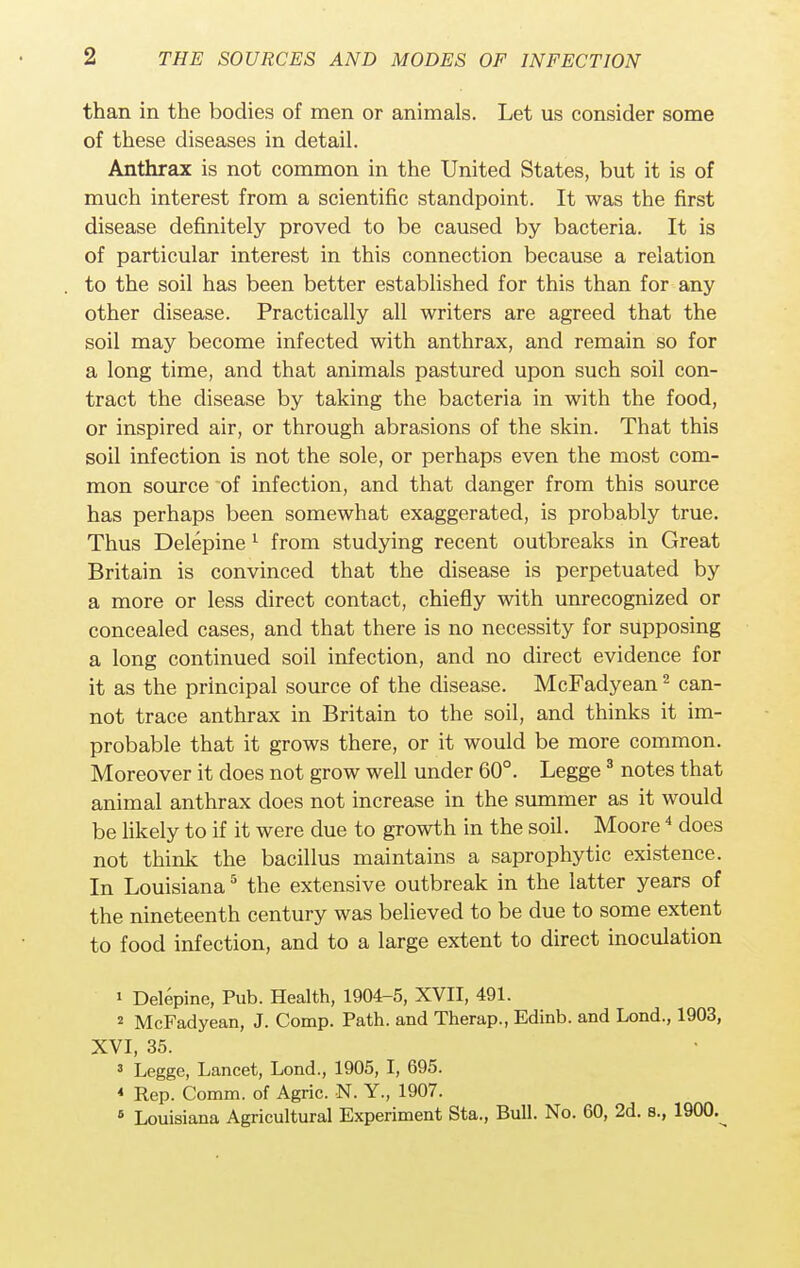 than in the bodies of men or animals. Let us consider some of these diseases in detail. Anthrax is not common in the United States, but it is of much interest from a scientific standpoint. It was the first disease definitely proved to be caused by bacteria. It is of particular interest in this connection because a relation to the soil has been better established for this than for any other disease. Practically all writers are agreed that the soil may become infected with anthrax, and remain so for a long time, and that animals pastured upon such soil con- tract the disease by taking the bacteria in with the food, or inspired air, or through abrasions of the skin. That this soil infection is not the sole, or perhaps even the most com- mon source of infection, and that danger from this source has perhaps been somewhat exaggerated, is probably true. Thus Delepine 1 from studying recent outbreaks in Great Britain is convinced that the disease is perpetuated by a more or less direct contact, chiefly with unrecognized or concealed cases, and that there is no necessity for supposing a long continued soil infection, and no direct evidence for it as the principal source of the disease. McFadyean2 can- not trace anthrax in Britain to the soil, and thinks it im- probable that it grows there, or it would be more common. Moreover it does not grow well under 60°. Legge3 notes that animal anthrax does not increase in the summer as it would be likely to if it were due to growth in the soil. Moore4 does not think the bacillus maintains a saprophytic existence. In Louisiana5 the extensive outbreak in the latter years of the nineteenth century was believed to be due to some extent to food infection, and to a large extent to direct inoculation 1 Delepine, Pub. Health, 1904-5, XVII, 491. 2 McFadyean, J. Comp. Path, and Therap., Edinb. and Lond., 1903, XVI, 35. 3 Legge, Lancet, Lond., 1905, I, 695. * Rep. Comm. of Agric. N. Y., 1907. 6 Louisiana Agricultural Experiment Sta., Bull. No. 60, 2d. s., 1900.