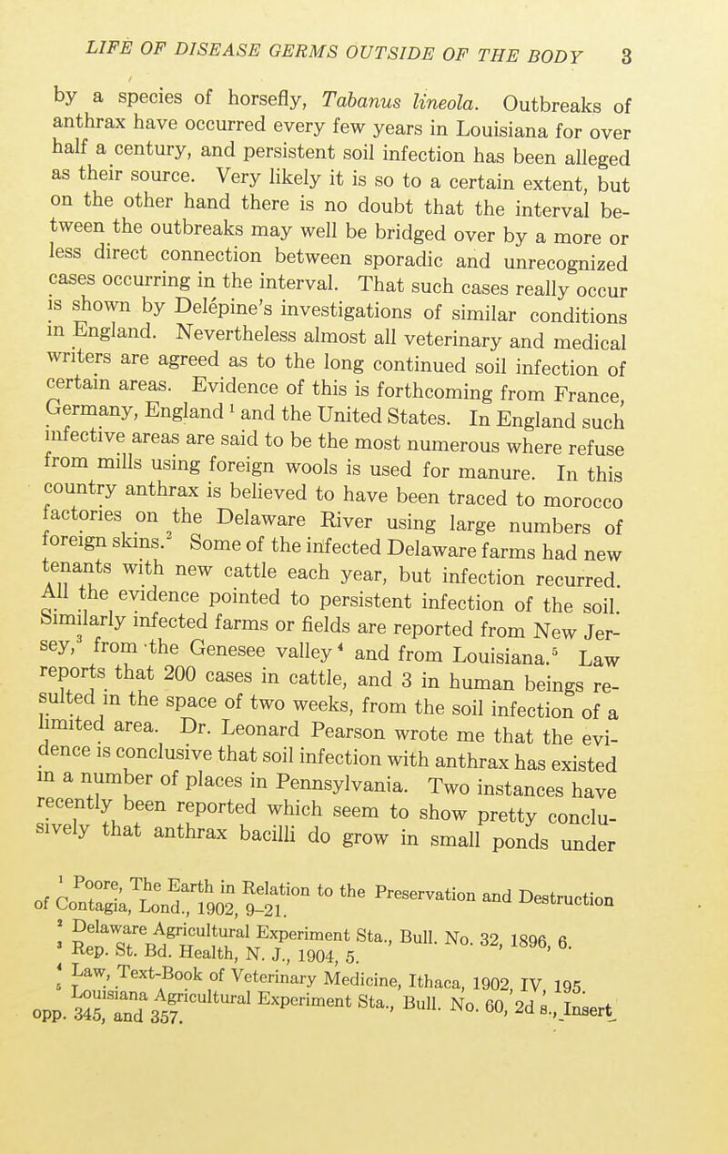 by a species of horsefly, Tabanus Uneola. Outbreaks of anthrax have occurred every few years in Louisiana for over half a century, and persistent soil infection has been alleged as their source. Very likely it is so to a certain extent, but on the other hand there is no doubt that the interval be- tween the outbreaks may well be bridged over by a more or less direct connection between sporadic and unrecognized cases occurring in the interval. That such cases really occur is shown by Delepine's investigations of similar conditions m England. Nevertheless almost all veterinary and medical writers are agreed as to the long continued soil infection of certain areas. Evidence of this is forthcoming from France Germany, England » and the United States. In England such infective areas are said to be the most numerous where refuse from mills using foreign wools is used for manure. In this country anthrax is believed to have been traced to morocco actones on the Delaware River using large numbers of foreign skins. Some of the infected Delaware farms had new tenants with new cattle each year, but infection recurred. AH the evidence pointed to persistent infection of the soil Similarly infected farms or fields are reported from New Jer- sey, from-the Genesee valley4 and from Louisiana.5 Law reports that 200 cases in cattle, and 3 in human beings re- sulted m the space of two weeks, from the soil infection of a limited area. Dr. Leonard Pearson wrote me that the evi- dence is conclusive that soil infection with anthrax has existed m a number of places in Pennsylvania. Two instances have recently been reported which seem to show pretty conclu- sively that anthrax bacilli do grow in small ponds under of ^902 ^ t0 Wvati°n and '. Jaw' Text-Book of Veterinary Medicine, Ithaca, 1902 IV 195 opp. M?Z3t EXP°riment S'a BU°- N°- * '-Art