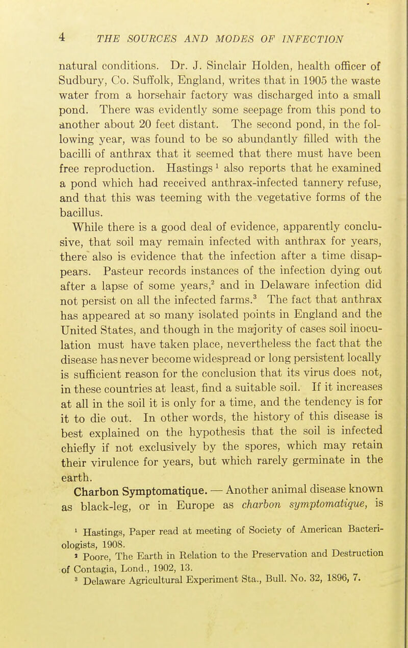 natural conditions. Dr. J. Sinclair Holden, health officer of Sudbury, Co. Suffolk, England, writes that in 1905 the waste water from a horsehair factory was discharged into a small pond. There was evidently some seepage from this pond to another about 20 feet distant. The second pond, in the fol- lowing year, was found to be so abundantly filled with the bacilli of anthrax that it seemed that there must have been free reproduction. Hastings1 also reports that he examined a pond which had received anthrax-infected tannery refuse, and that this was teeming with the vegetative forms of the bacillus. While there is a good deal of evidence, apparently conclu- sive, that soil may remain infected with anthrax for years, there also is evidence that the infection after a time disap- pears. Pasteur records instances of the infection dying out after a lapse of some years,2 and in Delaware infection did not persist on all the infected farms.3 The fact that anthrax has appeared at so many isolated points in England and the United States, and though in the majority of cases soil inocu- lation must have taken place, nevertheless the fact that the disease has never become widespread or long persistent locally is sufficient reason for the conclusion that its virus does not, in these countries at least, find a suitable soil. If it increases at all in the soil it is only for a time, and the tendency is for it to die out. In other words, the history of this disease is best explained on the hypothesis that the soil is infected chiefly if not exclusively by the spores, which may retain their virulence for years, but which rarely germinate in the earth. Charbon Symptomatique. — Another animal disease known as black-leg, or in Europe as charbon symptomatique, is 1 Hastings, Paper read at meeting of Society of American Bacteri- ologists, 1908. * Poore, The Earth in Relation to the Preservation and Destruction of Contagia, Lond., 1902, 13. 3 Delaware Agricultural Experiment Sta., Bull. No. 32, 1896, 7.