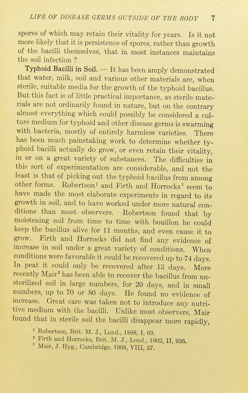 spores of which may retain their vitality for years. Is it not more likely that it is persistence of spores, rather than growth of the bacilli themselves, that in most instances maintains the soil infection ? Typhoid Bacilli in Soil. — It has been amply demonstrated that water, milk, soil and various other materials are, when sterile, suitable media for the growth of the typhoid bacillus. But this fact is of little practical importance, as sterile mate- rials are not ordinarily found in nature, but on the contrary almost everything which could possibly be considered a cul- ture medium for typhoid and other disease germs is swarming with bacteria, mostly of entirely harmless varieties. There has been much painstaking work to determine whether ty- phoid bacilli actually do grow, or even retain their vitality, in or on a great variety of substances. The difficulties in this sort of experimentation are considerable, and not the least is that of picking out the typhoid bacillus from among other forms. Robertson1 and Firth and Horrocks2 seem to have made the most elaborate experiments in regard to its growth in soil, and to have worked under more natural con- ditions than most observers. Robertson found that by moistening soil from time to time with bouillon he could keep the bacillus alive for 11 months, and even cause it to grow. Firth and Horrocks did not find any evidence of increase in soil under a great variety of conditions. When conditions were favorable it could be recovered up to 74 days. In peat it could only be recovered after 13 days. More recently Mair3 has been able to recover the bacillus from un- sterilized soil in large numbers, for 20 days, and in small numbers, up to 70 or 80 days. He found no evidence of increase. Great care was taken not to introduce any nutri- tive medium with the bacilli. Unlike most observers, Mair found that in sterile soil the bacilli disappear more rapidly, 1 Robertson, Brit. M. J., Lond., 1898, I, 69. s Firth and Horrocks, Brit. M. J., Lond., 1902, II, 936. 3 Mair, J. Hyg., Cambridge, 1908, VIII, 37.