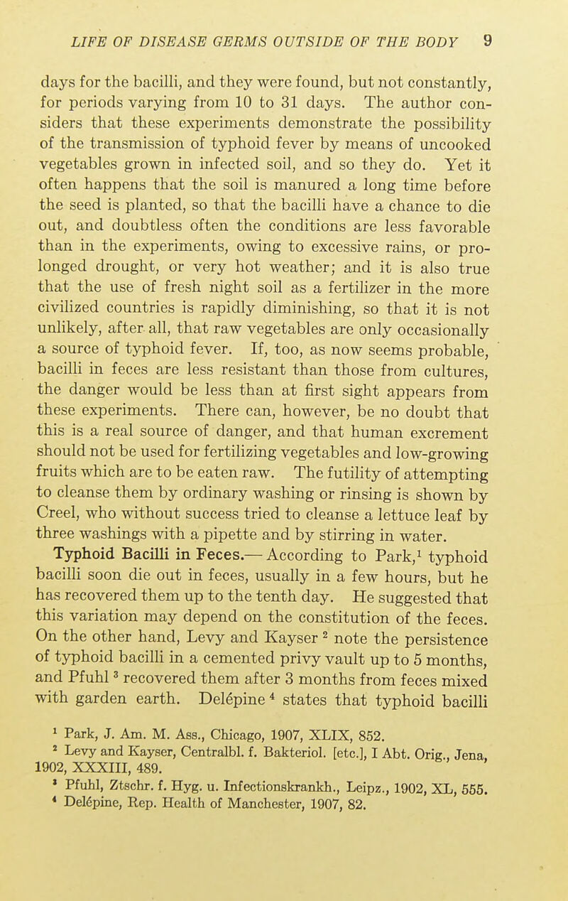 days for the bacilli, and they were found, but not constantly, for periods varying from 10 to 31 days. The author con- siders that these experiments demonstrate the possibility of the transmission of typhoid fever by means of uncooked vegetables grown in infected soil, and so they do. Yet it often happens that the soil is manured a long time before the seed is planted, so that the bacilli have a chance to die out, and doubtless often the conditions are less favorable than in the experiments, owing to excessive rains, or pro- longed drought, or very hot weather; and it is also true that the use of fresh night soil as a fertilizer in the more civilized countries is rapidly diminishing, so that it is not unlikely, after, all, that raw vegetables are only occasionally a source of typhoid fever. If, too, as now seems probable, bacilli in feces are less resistant than those from cultures, the danger would be less than at first sight appears from these experiments. There can, however, be no doubt that this is a real source of danger, and that human excrement should not be used for fertilizing vegetables and low-growing fruits which are to be eaten raw. The futility of attempting to cleanse them by ordinary washing or rinsing is shown by Creel, who without success tried to cleanse a lettuce leaf by three washings with a pipette and by stirring in water. Typhoid Bacilli in Feces.— According to Park,1 typhoid bacilli soon die out in feces, usually in a few hours, but he has recovered them up to the tenth day. He suggested that this variation may depend on the constitution of the feces. On the other hand, Levy and Kayser2 note the persistence of typhoid bacilli in a cemented privy vault up to 5 months, and Pfuhl3 recovered them after 3 months from feces mixed with garden earth. Dele*pine4 states that typhoid bacilli 1 Park, J. Am. M. Asa., Chicago, 1907, XLIX, 852. 2 Levy and Kayser, Centralbl. f. Bakteriol. [etc.], I Abt. Orig.. Jena 1902, XXXIII, 489. * Pfuhl, Ztschr. f. Hyg. u. Infectionskrankh., Leipz., 1902, XL, 555. 4 Del6pine, Rep. Health of Manchester, 1907, 82.