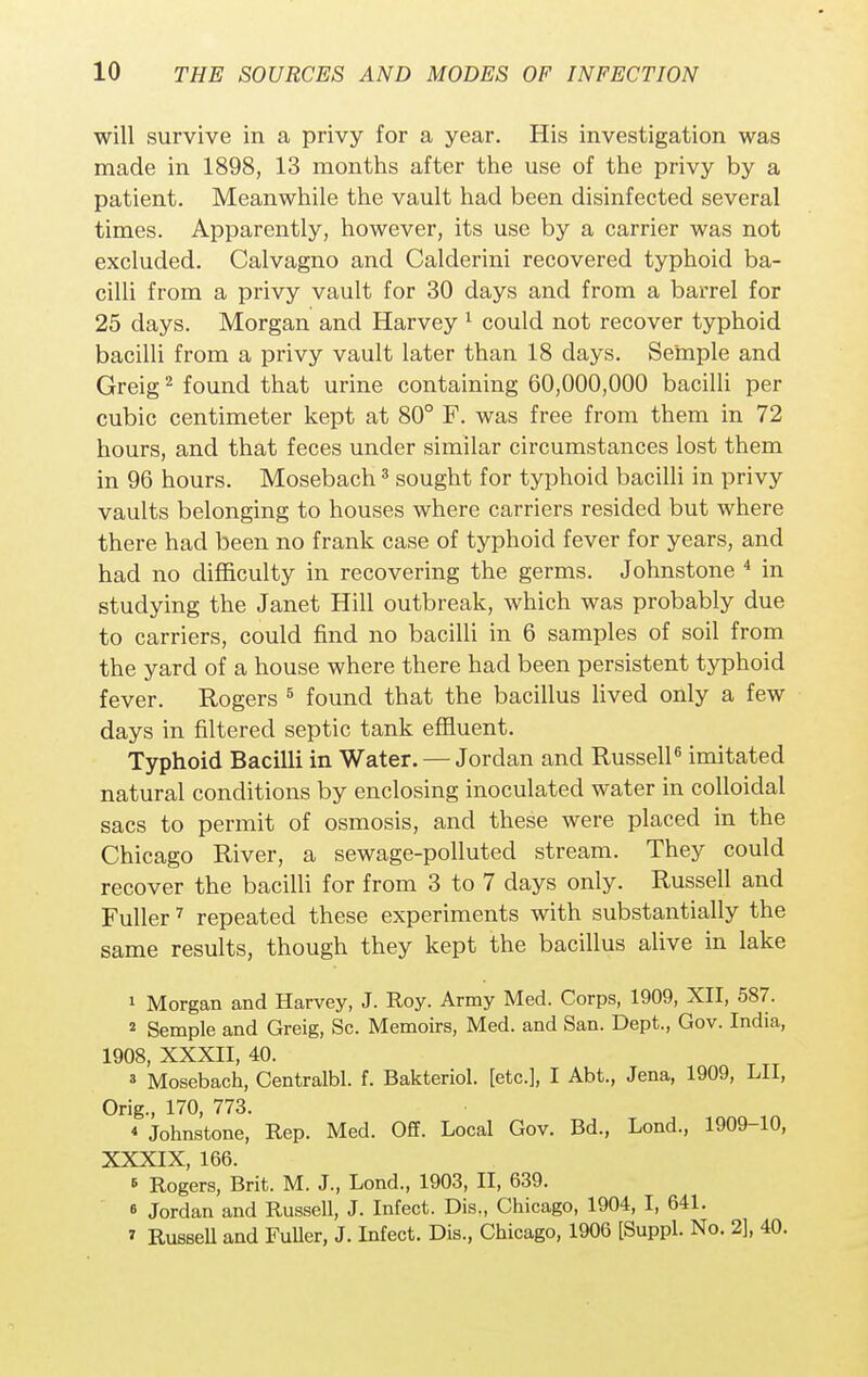 will survive in a privy for a year. His investigation was made in 1898, 13 months after the use of the privy by a patient. Meanwhile the vault had been disinfected several times. Apparently, however, its use by a carrier was not excluded. Calvagno and Calderini recovered typhoid ba- cilli from a privy vault for 30 days and from a barrel for 25 days. Morgan and Harvey 1 could not recover typhoid bacilli from a privy vault later than 18 days. Seinple and Greig2 found that urine containing 60,000,000 bacilli per cubic centimeter kept at 80° F. was free from them in 72 hours, and that feces under similar circumstances lost them in 96 hours. Mosebach3 sought for typhoid bacilli in privy vaults belonging to houses where carriers resided but where there had been no frank case of typhoid fever for years, and had no difficulty in recovering the germs. Johnstone 4 in studying the Janet Hill outbreak, which was probably due to carriers, could find no bacilli in 6 samples of soil from the yard of a house where there had been persistent typhoid fever. Rogers 6 found that the bacillus lived only a few days in filtered septic tank effluent. Typhoid Bacilli in Water. — Jordan and Russell6 imitated natural conditions by enclosing inoculated water in colloidal sacs to permit of osmosis, and these were placed in the Chicago River, a sewage-polluted stream. They could recover the bacilli for from 3 to 7 days only. Russell and Fuller7 repeated these experiments with substantially the same results, though they kept the bacillus alive in lake 1 Morgan and Harvey, J. Roy. Army Med. Corps, 1909, XII, 587. 2 Semple and Greig, Sc. Memoirs, Med. and San. Dept., Gov. India, 1908, XXXII, 40. 3 Mosebach, Centralbl. f. Bakteriol. [etc.], I Abt., Jena, 1909, LII, Orig., 170, 773. « Johnstone, Rep. Med. Off. Local Gov. Bd., Lond., 1909-10, XXXIX 166 6 Rogers, Brit. M. J., Lond., 1903, II, 639. e Jordan and Russell, J. Infect. Dis., Chicago, 1904, I, 641. •> Russell and Fuller, J. Infect. Dis., Chicago, 1906 [Suppl. No. 2], 40.