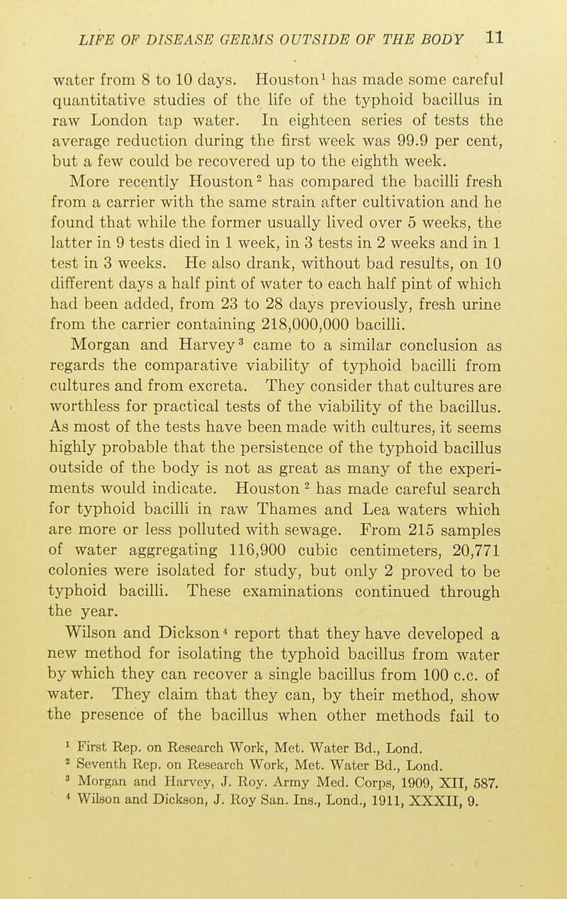 water from 8 to 10 days. Houston1 has made some careful quantitative studies of the life of the typhoid bacillus in raw London tap water. In eighteen series of tests the average reduction during the first week was 99.9 per cent, but a few could be recovered up to the eighth week. More recently Houston2 has compared the bacilli fresh from a carrier with the same strain after cultivation and he found that while the former usually lived over 5 weeks, the latter in 9 tests died in 1 week, in 3 tests in 2 weeks and in 1 test in 3 weeks. He also drank, without bad results, on 10 different days a half pint of water to each half pint of which had been added, from 23 to 28 days previously, fresh urine from the carrier containing 218,000,000 bacilli. Morgan and Harvey3 came to a similar conclusion as regards the comparative viability of typhoid bacilli from cultures and from excreta. They consider that cultures are worthless for practical tests of the viability of the bacillus. As most of the tests have been made with cultures, it seems highly probable that the persistence of the typhoid bacillus outside of the body is not as great as many of the experi- ments would indicate. Houston 2 has made careful search for typhoid bacilli in raw Thames and Lea waters which are more or less polluted with sewage. From 215 samples of water aggregating 116,900 cubic centimeters, 20,771 colonies were isolated for study, but only 2 proved to be typhoid bacilli. These examinations continued through the year. Wilson and Dickson4 report that they have developed a new method for isolating the typhoid bacillus from water by which they can recover a single bacillus from 100 c.c. of water. They claim that they can, by their method, show the presence of the bacillus when other methods fail to 1 First Rep. on Research Work, Met. Water Bd., Lond. 2 Seventh Rep. on Research Work, Met. Water Bd., Lond. 3 Morgan and Harvey, J. Roy. Army Med. Corps, 1909, XII, 587. 4 Wilson and Dickson, J. Roy San. Ins., Lond., 1911, XXXII, 9.