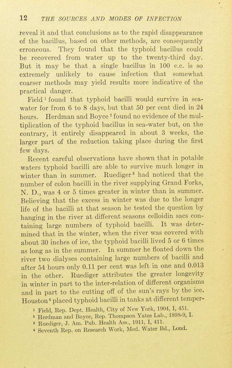 reveal it and that conclusions as to the rapid disappearance of the bacillus, based on other methods, are consequently erroneous. They found that the typhoid bacillus could be recovered from water up to the twenty-third day. But it may be that a single bacillus in 100 c.c. is so extremely unlikely to cause infection that somewhat coarser methods may yield results more indicative of the practical clanger. Field 1 found that typhoid bacilli would survive in sea- water for from 6 to 8 days, but that 50 per cent died in 24 hours. Herdman and Boyce2 found no evidence of the mul- tiplication of the typhoid bacillus in sea-water but, on the contrary, it entirely disappeared in about 3 weeks, the larger part of the reduction taking place during the first few days. Recent careful observations have shown that in potable waters typhoid bacilli are able to survive much longer in winter than in summer. Ruediger3 had noticed that the number of colon bacilli in the river supplying Grand Forks, N. D., was 4 or 5 times greater in winter than in summer. Believing that the excess in winter was due to the longer life of the bacilli at that season he tested the question by hanging in the river at different seasons celloidin sacs con- taining large numbers of typhoid bacilli. It was deter- mined that in the winter, when the river was covered with about 30 inches of ice, the typhoid bacilli lived 5 or 6 times as long as in the summer. In summer he floated down the river two dialyses containing large numbers of bacilli and after 54 hours only 0.11 per cent was left in one and 0.013 in the other. Ruediger attributes the greater longevity in winter in part to the inter-relation of different organisms and in part to the cutting off of the sun's rays by the ice. Houston4 placed typhoid bacilli in tanks at different temper- 1 Field, Rep. Dept. Health, City of New York, 1904, I, 451. a Herdman and Boyce, Rep. Thompson Yates Lab., 1898-9, I. 3 Ruediger, J. Am. Pub. Health Ass., 1911, I, 411. 4 Seventh Rep. on Research Work, Med. Water Bd., Lond.
