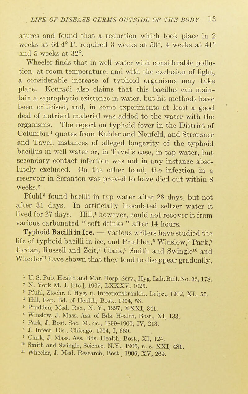 atures and found that a reduction which took place in 2 weeks at 64.4° F. required 3 weeks at 50°, 4 weeks at 41° and 5 weeks at 32°. Wheeler finds that in well water with considerable pollu- tion, at room temperature, and with the exclusion of light, a considerable increase of typhoid organisms may take place. Konradi also claims that this bacillus can main- tain a saprophytic existence in water, but his methods have been criticised, and, in some experiments at least a good deal of nutrient material was added to the water with the organisms. The report on typhoid fever in the District of Columbia1 quotes from Kubler and Neufeld, and Stroezner and Tavel, instances of alleged longevity of the typhoid bacillus in well water or, in Tavel's case, in tap water, but secondary contact infection was not in any instance abso- lutely excluded. On the other hand, the infection in a reservoir in Scranton was proved to have died out within 8 weeks.2 Pfuhl3 found bacilli in tap water after 28 days, but not after 31 days. In artificially inoculated seltzer water it lived for 27 days. Hill,4 however, could not recover it from various carbonated  soft drinks  after 14 hours. Typhoid Bacilli in Ice. — Various writers have studied the life of typhoid bacilli in ice, and Prudden,5 Winslow,6 Park,7 Jordan, Russell and Zeit,8 Clark,9 Smith and Swingle10 and Wheeler11 have shown that they tend to disappear gradually, 1 U. S. Pub. Health and Mar. Hosp. Serv., Hyg. Lab. Bull. No. 35,178. 2 N. York M. J. [etc.], 1907, LXXXV, 1025. 3 Pfuhl, Ztschr. f. Hyg. u. Infectionskrankh., Leipz., 1902, XL, 55. 4 Hill, Rep. Bd. of Health, Bost., 1904, 53. 6 Prudden, Med. Rec, N. Y., 1887, XXXI, 341. 6 Winslow, J. Mass. Ass. of Bds. Health, Bost., XI, 133. 7 Park, J. Bost. Soc. M. Sc., 1899-1900, IV, 213. 8 J. Infect. Dis., Chicago, 1904, I, 660. 9 Clark, J. Mass. Ass. Bds. Health, Bost., XI, 124. 10 Smith and Swingle, Science, N.Y., 1905, n. s. XXI, 481. 11 Wheeler, J. Med. Research, Bost., 1906, XV, 269.