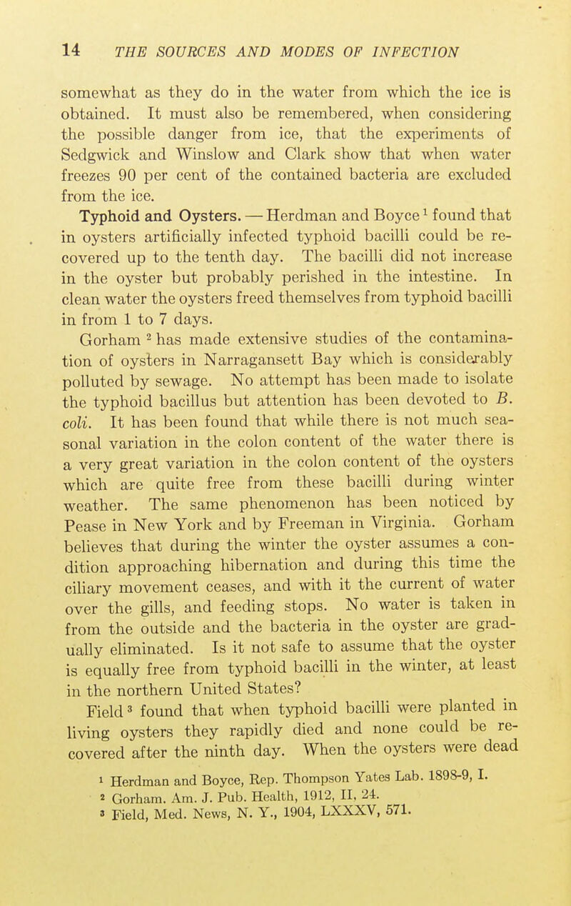 somewhat as they do in the water from which the ice is obtained. It must also be remembered, when considering the possible danger from ice, that the experiments of Sedgwick and Winslow and Clark show that when water freezes 90 per cent of the contained bacteria are excluded from the ice. Typhoid and Oysters. — Herdman and Boyce1 found that in oysters artificially infected typhoid bacilli could be re- covered up to the tenth day. The bacilli did not increase in the oyster but probably perished in the intestine. In clean water the oysters freed themselves from typhoid bacilli in from 1 to 7 days. Gorham 2 has made extensive studies of the contamina- tion of oysters in Narragansett Bay which is considerably polluted by sewage. No attempt has been made to isolate the typhoid bacillus but attention has been devoted to B. coli. It has been found that while there is not much sea- sonal variation in the colon content of the water there is a very great variation in the colon content of the oysters which are quite free from these bacilli during winter weather. The same phenomenon has been noticed by Pease in New York and by Freeman in Virginia. Gorham believes that during the winter the oyster assumes a con- dition approaching hibernation and during this time the ciliary movement ceases, and with it the current of water over the gills, and feeding stops. No water is taken in from the outside and the bacteria in the oyster are grad- ually eliminated. Is it not safe to assume that the oyster is equally free from typhoid bacilli in the winter, at least in the northern United States? Field3 found that when typhoid bacilli were planted in living oysters they rapidly died and none could be re- covered after the ninth day. When the oysters were dead 1 Herdman and Boyce, Rep. Thompson Yates Lab. 1898-9, I. * Gorham. Am. J. Pub. Health, 1912, II. 24. » Field, Med. News, N. Y., 1904, LXXXV, 571.