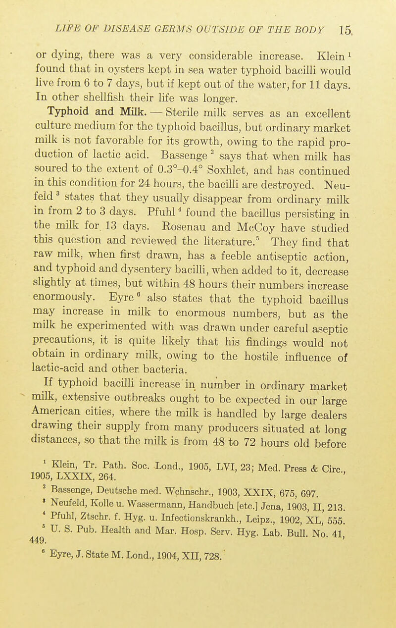 or dying, there was a very considerable increase. Klein 1 found that in oysters kept in sea water typhoid bacilli would live from 6 to 7 days, but if kept out of the water, for 11 days. In other shellfish their life was longer. Typhoid and Milk. — Sterile milk serves as an excellent culture medium for the typhoid bacillus, but ordinary market milk is not favorable for its growth, owing to the rapid pro- duction of lactic acid. Bassenge 2 says that when milk has soured to the extent of 0.3°-0.4° Soxhlet, and has continued in this condition for 24 hours, the bacilli are destroyed. Neu- feld 3 states that they usually disappear from ordinary milk in from 2 to 3 days. Pfuhl4 found the bacillus persisting in the milk for 13 days. Rosenau and McCoy have studied this question and reviewed the literature.5 They find that raw milk, when first drawn, has a feeble antiseptic action, and typhoid and dysentery bacilli, when added to it, decrease slightly at times, but within 48 hours their numbers increase enormously. Eyre6 also states that the typhoid bacillus may increase in milk to enormous numbers, but as the milk he experimented with was drawn under careful aseptic precautions, it is quite likely that his findings would not obtain in ordinary milk, owing to the hostile influence of lactic-acid and other bacteria. If typhoid bacilli increase in number in ordinary market milk, extensive outbreaks ought to be expected in our large American cities, where the milk is handled by large dealers drawing their supply from many producers situated at long distances, so that the milk is from 48 to 72 hours old before 1 Klein, Tr. Path. Soc. Lond, 1905, LVI, 23; Med. Press & Circ , 1905, LXXIX, 264. 2 Bassenge, Deutsche med. Wchnschr., 1903, XXIX, 675, 697. * Neufeld, Kolle u. Wassermann, Handbuch [etc.] Jena, 1903, II, 213. 4 Pfuhl, Ztschr. f. Hyg. u. Infectionskrankh., Leipz., 1902, XL, 555. 5 U. S. Pub. Health and Mar. Hosp. Serv. Hyg. Lab. Bull. No 41 449. ' ' ' 9 Eyre, J. State M. Lond., 1904, XII, 728.'