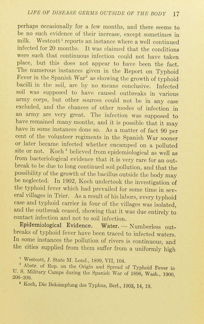 perhaps occasionally for a few months, and there seems to be no such evidence of their increase, except sometimes in milk. Westcott1 reports an instance where a well continued infected for 20 months. It was claimed that the conditions were such that continuous infection could not have taken place, but this does not appear to have been the fact. The numerous instances given in the Report on Typhoid Fever in the Spanish War2 as showing the growth of typhoid bacilli in the soil, are by no means conclusive. Infected soil was supposed to have caused outbreaks in various army corps, but other sources could not be in any case excluded, and the chances of other modes of infection in an army are very great. The infection was supposed to have remained many months, and it is possible that it may have in some instances done so. As a matter of fact 90 per cent of the volunteer regiments in the Spanish War sooner or later became infected whether encamped on a polluted site or not. Koch3 believed from epidemiological as well as from bacteriological evidence that it is very rare for an out- break to be due to long continued soil pollution, and that the possibility of the growth of the bacillus outside the body may be neglected. In 1902, Koch undertook the investigation of the typhoid fever which had prevailed for some time in sev- eral villages in Trier. As a result of his labors, every typhoid case and typhoid carrier in four of the villages was isolated, and the outbreak ceased, showing that it was due entirely to contact infection and not to soil infection. Epidemiological Evidence. Water. — Numberless out- breaks of typhoid fever have been traced to infected waters. In some instances the pollution of rivers is continuous, and the cities supplied from them suffer from a uniformly high 1 Westcott, J. State M. Lond., 1899, VII, 104. 2 Abstr. of Rep. on the Origin and Spread of Typhoid Fever in U. S. Military Camps during the Spanish War of 1898, Wash., 1900, 206—209. 1 Koch, Die Bekampfung des Typhus, Berl., 1903, 14, 19.
